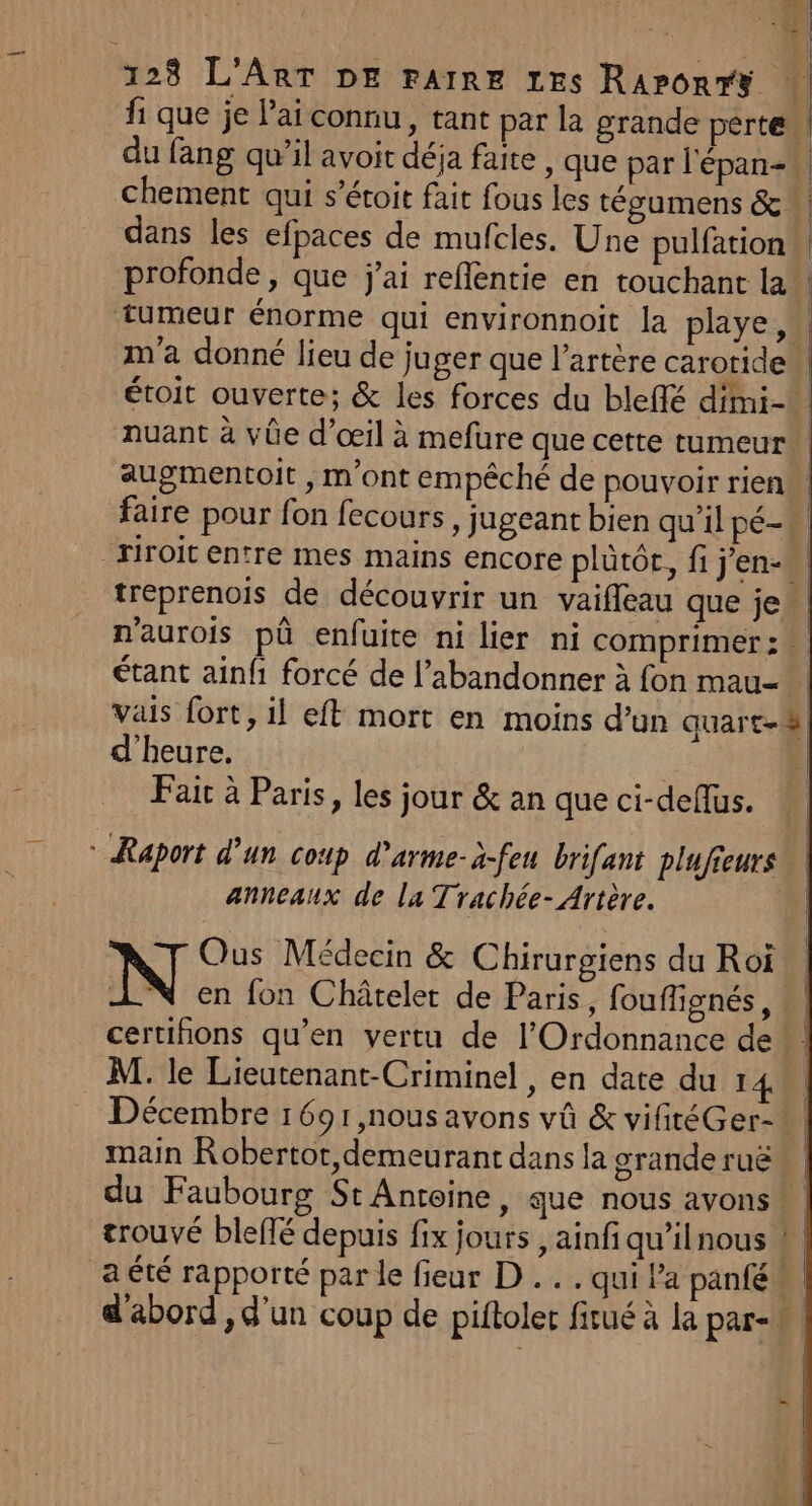CE i : 123 L'ART DE FAIRE Les RaronrY du fang qu’il avoit déja faite , que par l'épan-. chement qui s’étoit fait fous les técumens &amp;* dans les efpaces de mufcles. Une pulfation augmentoit , m'ont empêché de pouvoir rien tréprenois de découvrir un vaiffeau que je d'heure. Fait à Paris, les jour &amp; an que ci-deflus. + Raport d’un Coup d'arme-a-feu brifant plufieurs anneaux de la Trachée- Artère. N Ous Médecin &amp; Chirurgiens du Roï N en fon Châtelet de Paris, fouffignés, M. le Lieutenant-Criminel , en date du 14 main Robertot, demeurant dans la grande ruë du Faubourg St Antoine, que nous avons trouvé blefté depuis fix jours , ainfi qu’ilnous a été rapporté par le fieur D... qui l’a panfé += -