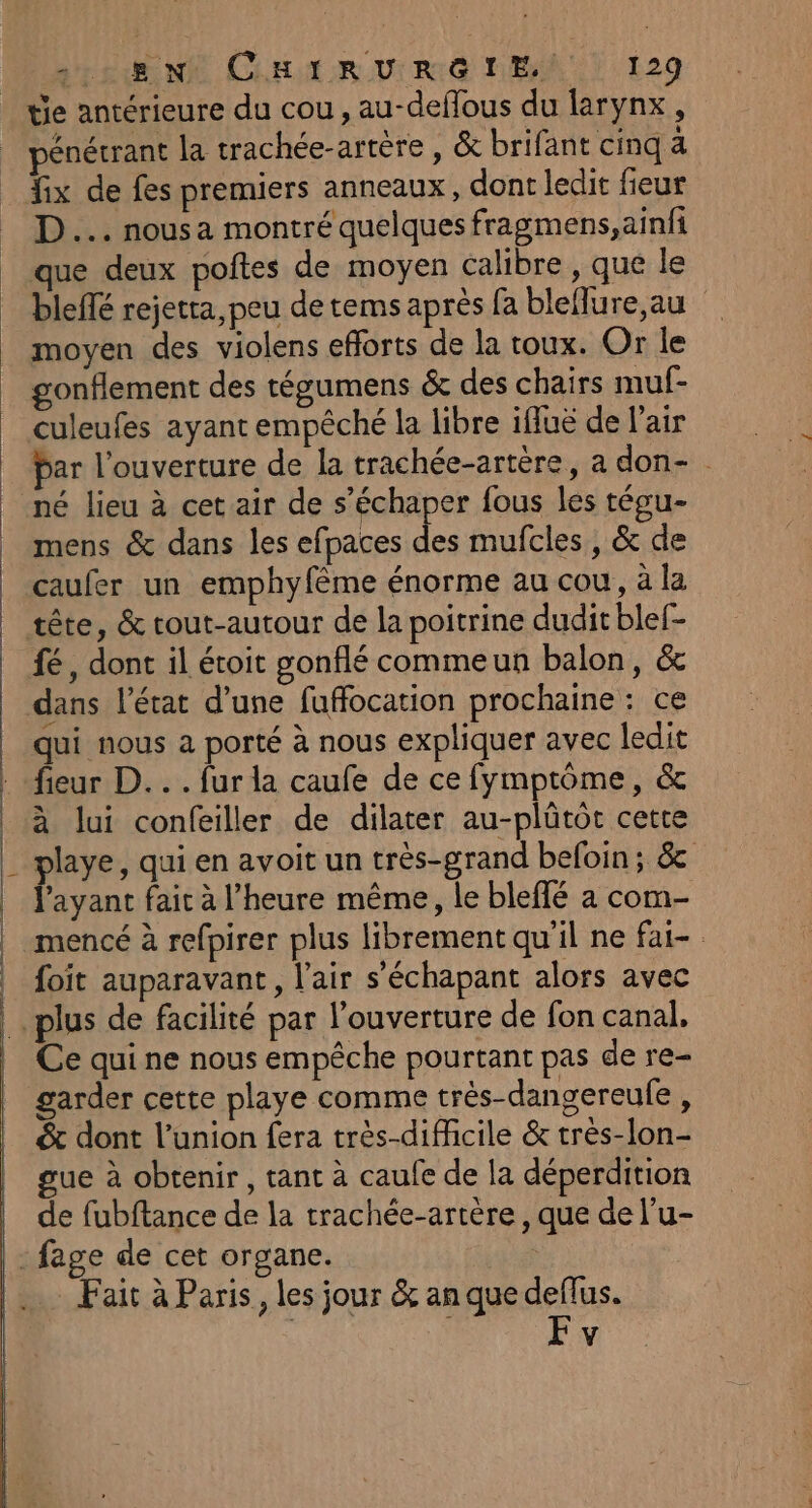 tie antérieure du cou, au-deflous du farynx, pénétrant la trachée-arrère , &amp; brifant cinq à fix de fes premiers anneaux, dont ledit fieur D... nous a montré quelques fragmens,ainfi que deux poftes de moyen calibre , que le blefté rejetta,peu de tems après fa bleflure,au moyen des violens efforts de la toux. Or le gonflement des tégumens &amp; des chairs muf- bar l'ouverture de la trachée-artére, a don- né lieu à cet air de s’échaper fous les tégu- mens &amp; dans les efpaces des mufcles, &amp; de caufer un emphyfême énorme au cou, à la tête, &amp; tout-autour de la poitrine dudit blef- dans l’état d’une fuffocation prochaine : ce qui nous a porté à nous expliquer avec ledit fieur D... fur la caufe de ce fymptôme, &amp; à lui confeiller de dilater au-plûtot cette playe, qui en avoit un très-grand befoin ; &amp; fayant fait à l'heure même, le bleffé a com- mencé à refpirer plus librement qu'il ne fai- foit auparavant, l'air s’échapant alors avec Ce qui ne nous empêche pourtant pas de re- garder cette playe comme très-dangereule, &amp; dont l'union fera très-difficile &amp; très-lon- gue à obtenir, tant à caufe de la déperdition de fubftance de la trachée-artère, que de l’u- Fait à Paris, les jour &amp; an que deflus. F v