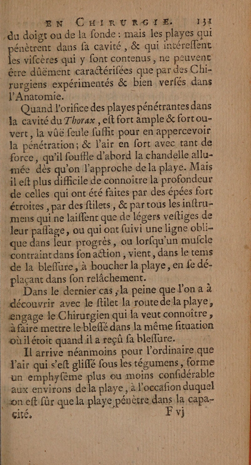 x EN CHIRURGIE. 131 du doigt ou de la fonde : mais les playes qui les vifcères qui y font contenus, ne peuvent être d'ûëment caradtérifées que par des Ghi- rurgiens expérimentés &amp; bien verfés dans l’Anatomie. | Quand orifice des playes pénétrantes dans la cavité du Thorax , elt fort ample &amp; fortou- vert, la vûe feule fufht pour en appercevoir la pénétration; &amp; l'air en fort avec tant de force, qu’il fouffle d’abord la chandelle allu- mée dès qu’on l'approche de la playe. Mais il eft plus difficile de connoïître la profondeur de celles qui ont été faires par des épées fort étroites , par des ftilets, &amp; par tous les inftru- : mens qui ne laiffenc que de légers veftiges de . Jeur pañlage, ou qui ont fuivi une ligne obli- que dans leur progrès, ou lorfqu'un mufcle + contraintdans fon action, vient, dans le tems de la bleffare, à boucher la playe , en fe dé- plaçant dans fon relâchement. | découvrir avec le ftilet la routedela playe, . ængage le Chirurgien qui la veut connoître , à faire mettre leblefé dans la même fituation oùilétoir quand il a reçû fa bleflure. Il arrive néanmoins pour l'ordinaire. que l'air qui s’eft gliffé fous les tégumens, forme un emphyfème plus ou moins confidérable aux environs dela playe, à l'occafion duquel an eft für que la playe pénêtre dans la capa- Cité, F v} | SANT ne.