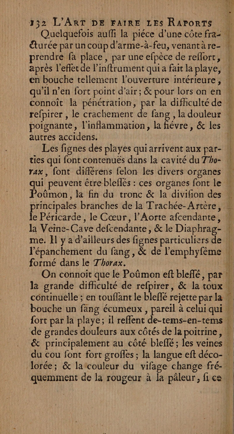 €turée par un coup d’arme-à-feu, venant à re- prendre fa place, par une efpèce de reflort, après l'effet de l’inftrument qui a fait la playe, 2 me qu'il n’en fort point d'air; &amp; pour lors on en refpirer , le crachement de fang , la douleur poignante, l'inflammation, la fiévre, &amp; les autres accidens. | Les fignes des playes qui arrivent aux par- ties qui font contenuës dans la cavité du Tho- rax, font différens felon les divers organes principales branches de la Trachée-Artère, le Péricarde , le Cœur, l’Aorte afcendante, la Veine-Cave defcendante, &amp; le Diaphrag- l'épanchement du fang, &amp; de l’emphyfême formé dans le Thorax. #4 : , < La, quemment de la rougeur à la pâleur, fi ce