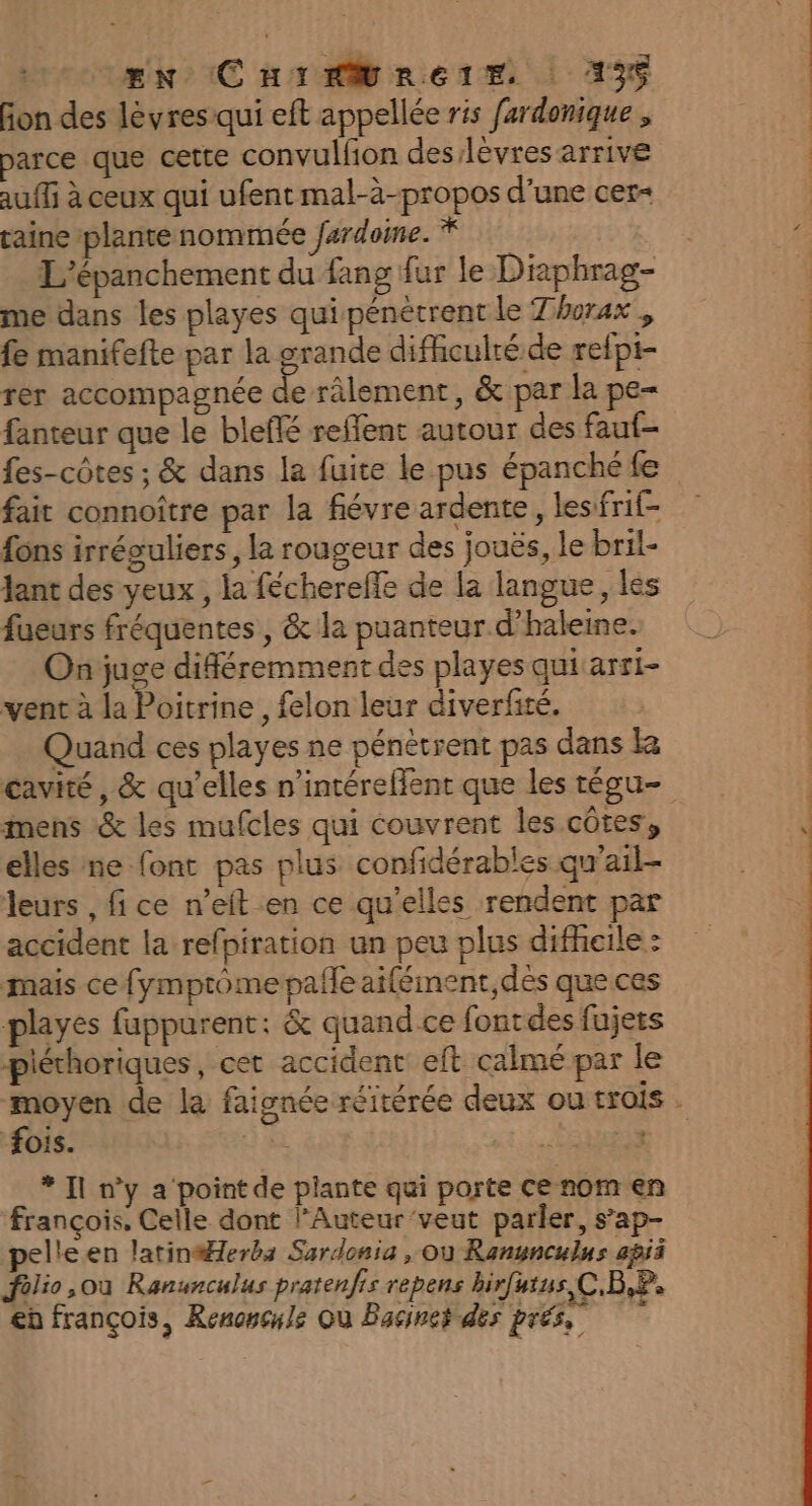 fon des lèvres qui eft appellée ris fardonique , parce que cette convulfion des/lèvres arrive auffi à ceux qui ufent mal-à-propos d’une cer+ raine plante nommée fardoine. * Ç L'’épanchement du fang fur le Diaphrag- me dans les playes qui pénètrent le Thurax , fe manifefte par la grande difhculré de refpi- rer accompagnée de râlement , &amp; par la pe- fanteur que le bleflé reflent autour des fauf- fes-côtes ; &amp; dans la fuite le pus épanché fe fait connoître par la fiévre ardente, lesifrif- fons irréguliers, la rougeur des jouës, le bril- Jant des yeux , la féchereffe de la langue, les fueurs fréquentes, &amp; la puanteur d’haleine. Onjuge différemment des playes qui arri- vent à la Poitrine , felon leur diverfité. Quand ces playes ne pénétrent pas dans k cavité, &amp; qu’elles n’intéreflent que les tégu- mens &amp; les mufcles qui couvrent les côtes, elles ne font pas plus confidérables gu'ail- leurs , fi ce n’eft en ce qu’elles rendent par accident la refpiration un peu plus difheile : mais ce fymprome pañle aiféiment des que ces playes fuppurent; &amp; quand ce fontdes fujets piéthoriques, cet accident eft calmé par le fois. | * Il n’y a point de plante qui porte Ce nom en François, Celle dont l’Auteur ‘veut parler, s’ap- pelleen latinéHlerbs Sardonia , où Ranynculns agii filio ,où Ranunculus pratenfis repens birfutus,C.B,P. eh françois, Renoncyle Où Bacinet des prés