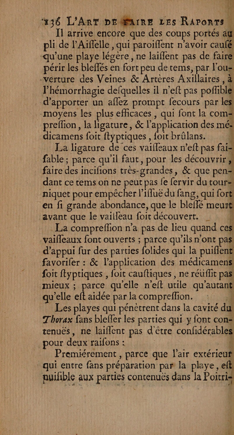 44 236 L'AnT pr @arne Les Raronts Il arrive encore que des coups portés aÿ pli de l’Aïflelle, qui paroiffent n'avoir caufé qu'une playe légère, ne laiflent pas de faire périr les bleffés en fort peu de tems, par l'ous verture des Veines &amp; Artères Axillaires, à l’hémorrhagie defquelles il n’eft pas pofñible d'apporter un affez prompt fecours par les! moyens les plus efficaces , qui font la coms preflion, la ligature, &amp; l'application des mé= dicamens foit ftyptiques , foit brülans. } La ligature de ces vaifleaux n’eft pas fais fable ; parce qu'il faut, pour les découvrir; faire des incifions très-grandes, &amp; que pen= dant ce tems on ne peut pas fe fervir du tour= niquet pour empêcher l’ifluë du fang, qui fort en fi grande abondance, que le blelfé meurt avant que le vailleau foit découvert. _ . La compreffion n’a pas de lieu quand ces vaifleaux font ouverts ; parce qu’ils n’ont pas d'appui fur des parties folides qui la puiflent favorifer : &amp; l'application des médicamens. foit ftyptiques , foit cauftiques , ne réüflit pas mieux ; parce qu'elle n'eft utile qu'autant qu’elle eft aidée par la compreflion. 4 Les playes qui pénètrent dans la cavité du Thorax fans bleffer les parties qui y font con tenuës, ne laiflent pas d'être confidérables pour deux raïfons : Premiérement , parce que l'air extérieuñ qui entre fans préparation par la playe, elb puifible aux parties contenuës dans la Poitris