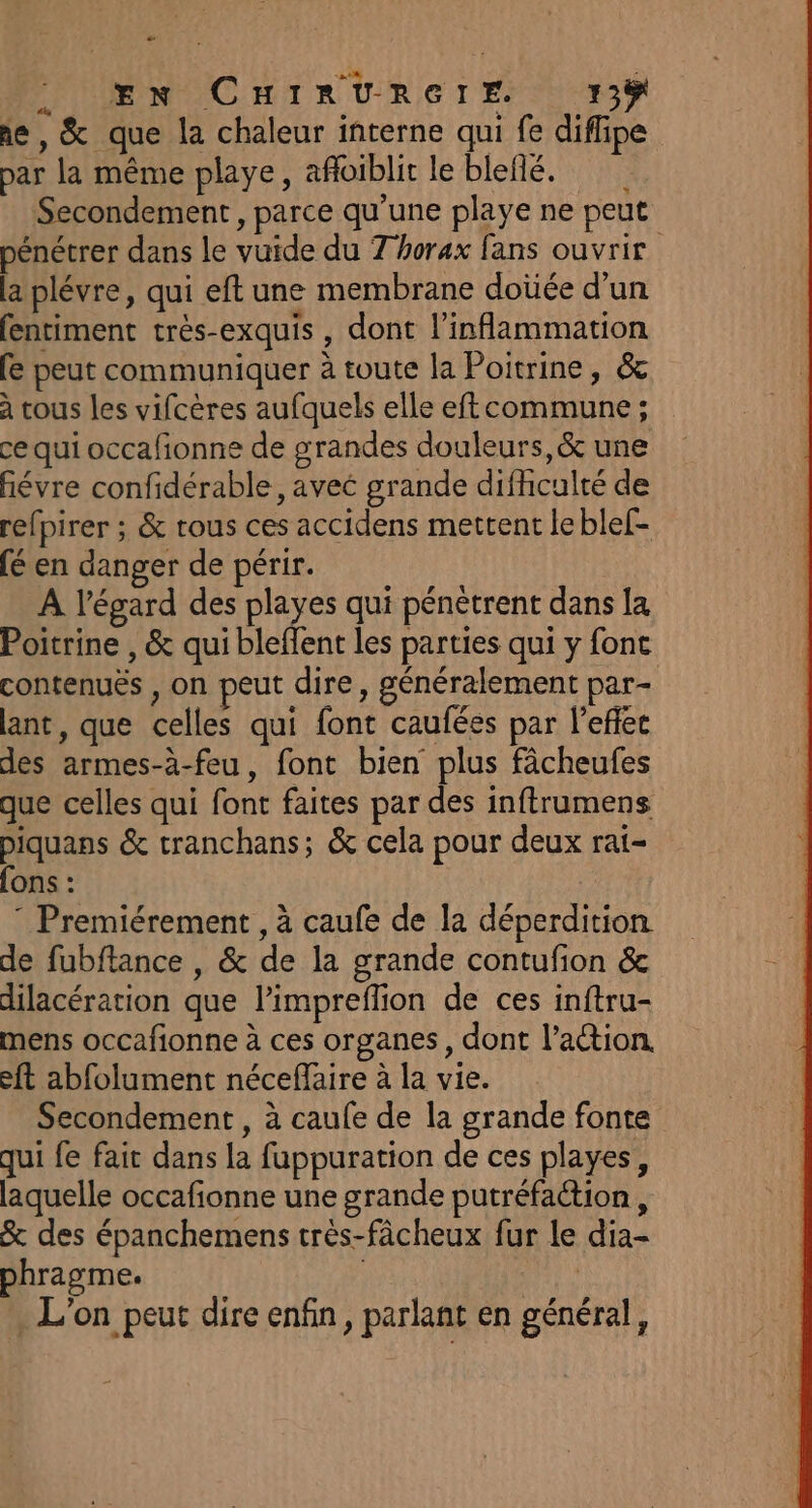 æ EN CHIRURGIE 15% ie , &amp; que la chaleur interne qui fe diflipe par la même playe, afloiblit le bleflé. Secondement , parce qu'une playe ne peut pénétrer dans le vuide du 7 horax fans ouvrir la plévre, qui eft une membrane doùée d’un fentiment très-exquis , dont l’inflammation fe peut communiquer à toute la Poitrine, &amp; à tous les vifcères aufquels elle eft commune ; ce qui occafionne de grandes douleurs,&amp; une ñévre confidérable, avec grande difhculté de refpirer ; &amp; tous ces accidens mettent le ble[- (é en danger de périr. A l'égard des playes qui pénètrent dans la Poitrine , &amp; qui bleffent les parties qui y font contenuës , on peut dire, généralement par- ant, que celles qui font caufées par l’effec des armes-à-feu, font bien plus fâcheufes que celles qui font faites par des inftrumens piquans &amp; tranchans; &amp; cela pour deux rai- fons : ” Premiérement , à caufe de la déperdition de fubftance , &amp; de la grande contufion &amp; dilacération que limpreflion de ces inftru- mens occafionne à ces organes, dont l’action. eft abfolument néceffaire à la vie. Secondement , à caufe de la grande fonte qui fe fait dans la fuppuration de ces playes, laquelle occafionne une grande putréfaction , &amp; des épanchemens très-fâcheux fur le dia- phragme. | EH . L'on peut dire enfin, parlant en général,