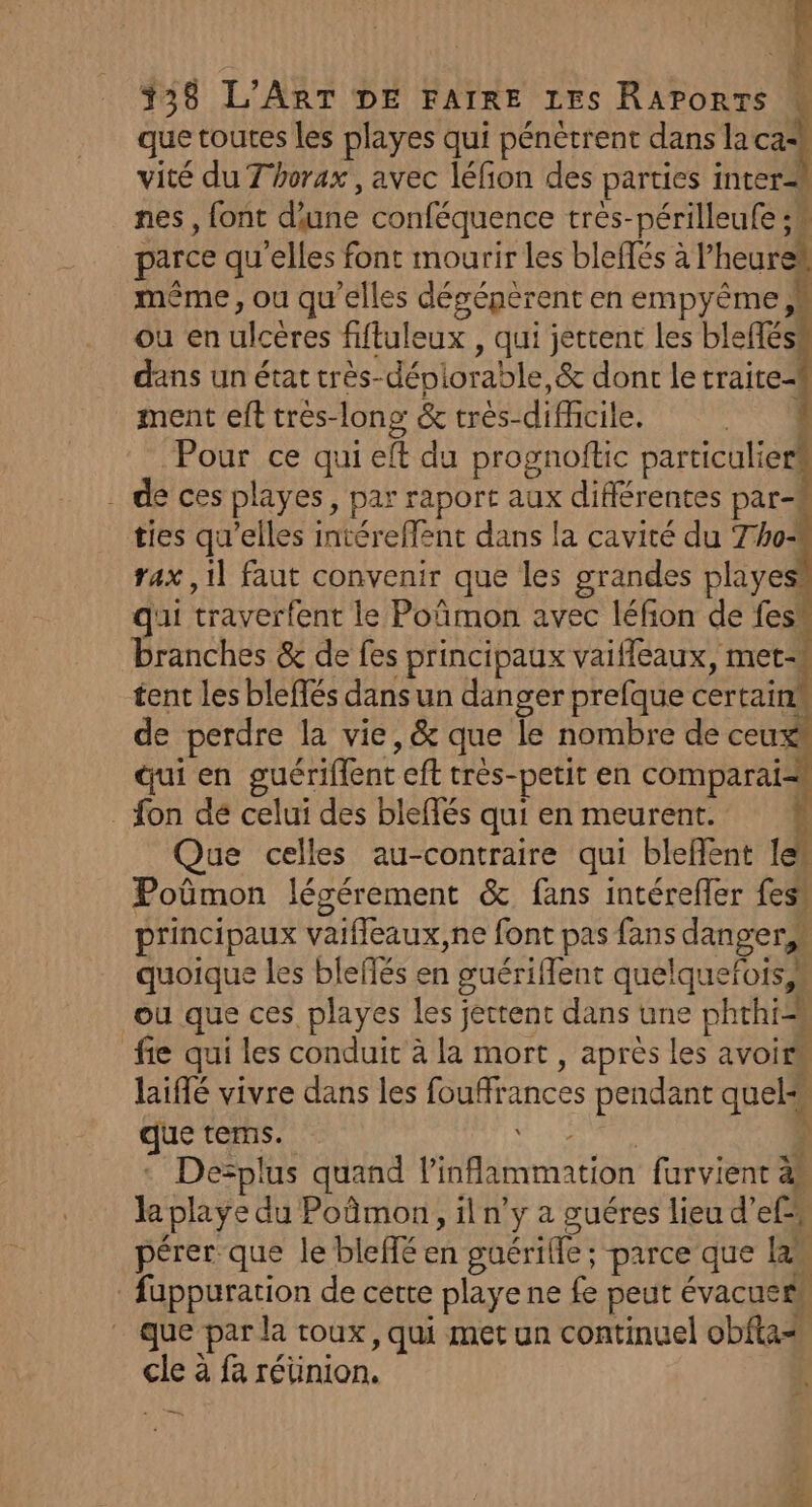 que toutes les playes qui pénètrent dans cad vité du Thorax , avec léfion des parties inter nes, font d'une conféquence très-périlleufe ;4 parce qu’elles font mourir les blefés à l’heure* même, ou qu'elles désépèrent en empyême, ou en ulcères fiftuleux , qui jettent les blefféss dans un état très-déniorable,&amp; dont le traite ment eft tres-long &amp; très-difiicile. R Pour ce qui eft du prognoftic Paroles . de ces playes, par raport aux difiérentes par ties qu'elles intéreffent dans la cavité du Tho&lt; rax ,1l faut convenir que les grandes playes qui traverfent le Poñmon avec léfion de fes’ branches &amp; de fes principaux vaifleaux, met tent les bleffés dans un danger prefque certain! de perdre la vie, &amp; que le nombre de ceux Qui en guériffent eff tres-petit en comparai- _ fon dé celui des bleffés qui en meurent. à Que celles au-contraire qui blefent 1es Poûmon légérement &amp; fans intéreffer fes principaux vaifleaux,ne font pas fans danger, quoique les bleflés en guériflent quelquefois ou que ces playes les jettent dans une phthi=s fie qui les conduit à la mort, après les avoir laiflé vivre dans les fouffrances pendant quel que terms. ARS hu 1 De=plus quand l’inflammation furvient à» le playe du Poûmon, il n’y a guéres lieu d’ef pérer que le bleffé en guérille ; parce que lan füuppuration de cette playe ne fe peut évacuer# que par la roux, qui met un continuel obfta= cle à fa réüinion.