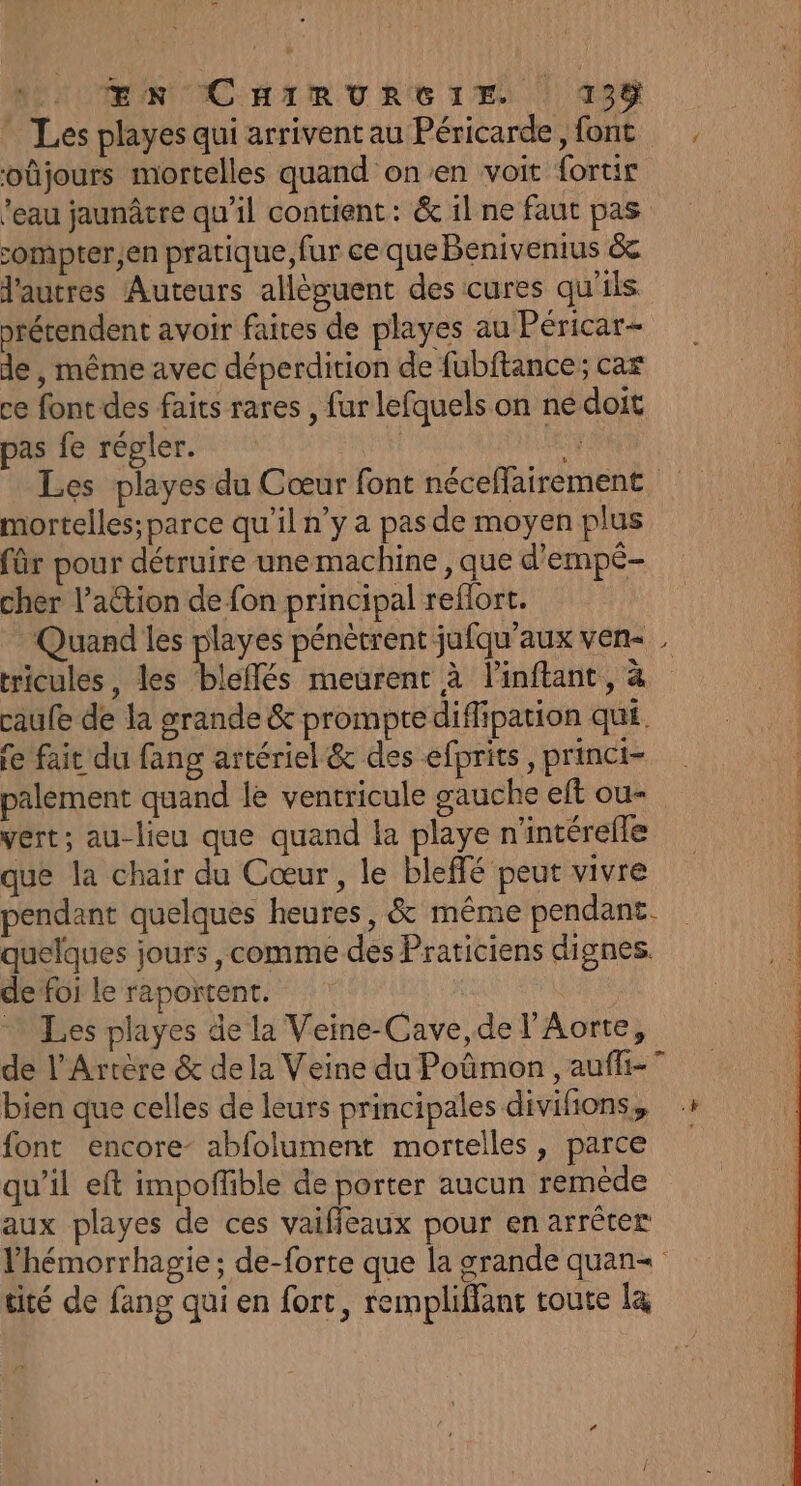 * Les playes qui arriventau Péricarde, font . oûjours mortelles quand on’en voit fortir ’eau jaunâtre qu’il contient : &amp; il ne faut pas compter,en pratique, fur ce que Benivenius &amp; l'autres Auteurs alléguent des cures qu'ils prérendent avoir faites de playes au Péricar- de , même avec déperdition de fubftance; car ce font des faits rares , furlefquels on nédoit pas fe régler. 4 Les playes du Cœur font néceffairement mortelles; parce qu'il n’y a pas de moyen plus für pour détruire une machine , que d'empé- cher l’aétion de fon principal reffort. Quand les playes pénètrent jufqu'aux ven . tricules, les bleffés meurent à linftant, à caufe de la grande &amp; promptediflipation qui. fe fait du fang artériel&amp; des efprits, princi- palement quand le ventricule gauche eft ou- vert; au-lieu que quand la playe n'intérefle que la chair du Cœur, le bleffé peut vivre ; pendant quelques heures, &amp; même pendant. | quelques jours , comme des Praticiens dignes. de foi Le rapoïtent. Les playes de la Veine-Cave,de l’Aorte, de l’Artère &amp; dela Veine du Poûmon , auffi-” bien que celles de leurs principales divifons, » font encore- abfolument mortelles, parce qu’il eft impoffible de porter aucun remède aux playes de ces vaifieaux pour en arrêter lhémorrhagie ; de-forte que la grande quan« tité de fang qui en fort, rempliflant toute l&amp;