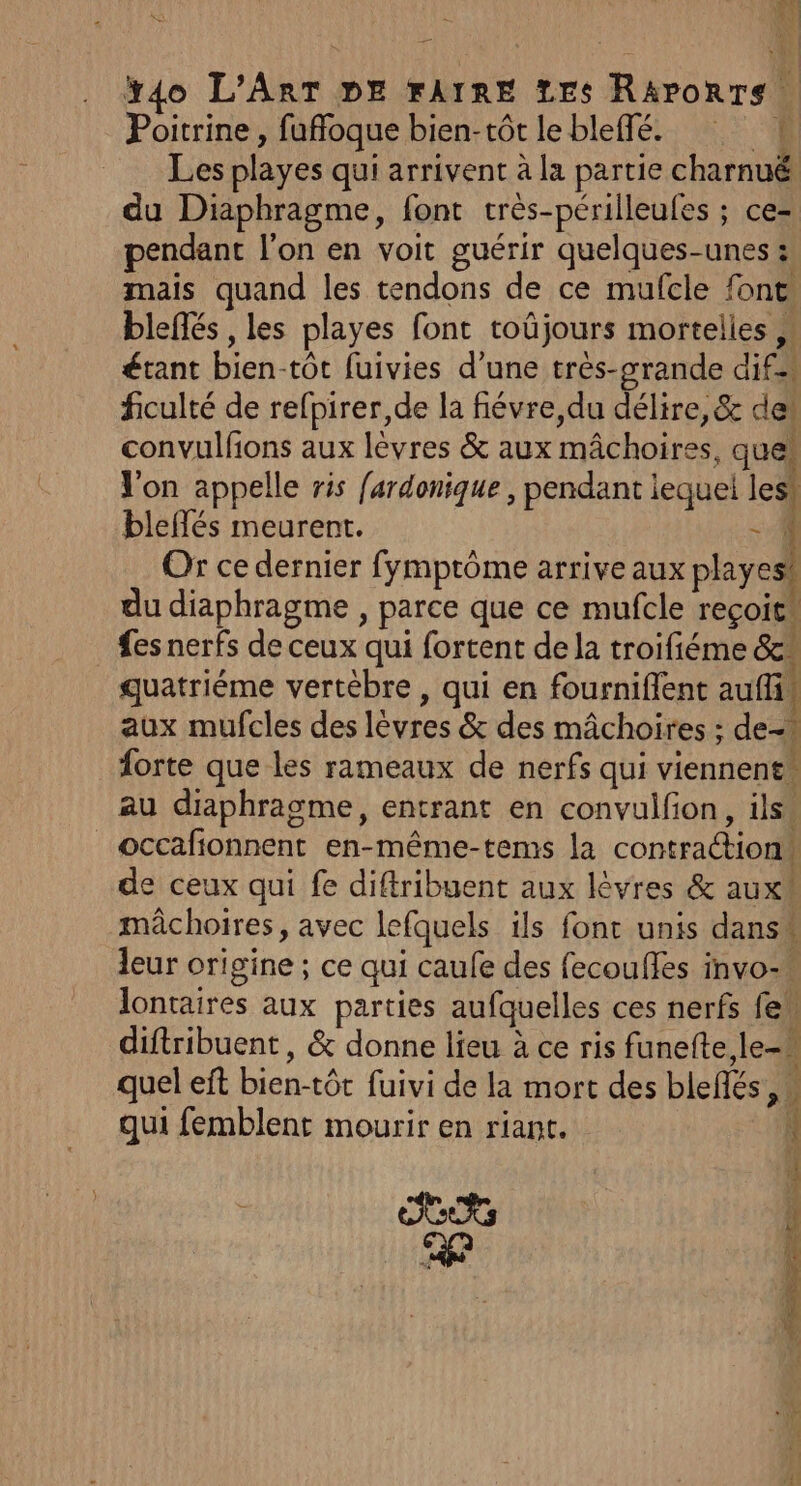 Le) ï4o L'ART DE FAIRE Les Räaporrs Poitrine , fuffoque bien-tôt le bleffé. L Les playes qui arrivent à la partie charnuë du Diaphragme, font très-périlleufes ; ce= pendant l'on en voit guérir quelques-unes :; mais quand les tendons de ce mufcle font blefés , les playes font toûjours mortelles étant bien-tot fuivies d’une très-grande dif ficulté de refpirer,de la fiévre,du délire, &amp; de convulfons aux lèvres &amp; aux mâchoires, quel Von appelle ris fardonique , pendant iequei les! bleflés meurent. - 1 Or ce dernier fymprôme arrive aux playesi du diaphragme , parce que ce mufcle reçois fes nerfs de ceux qui fortent de la troifiéme &amp;* quatriéme vertèbre , qui en fournifient aufli, aux mufcles des lèvres &amp; des mâchoires ; de forte que les rameaux de nerfs qui viennent. au diaphragme, entrant en convulfion, ils. _occafionnent en-même-tems la contra@tions de ceux qui fe diftribuent aux lèvres &amp; aux mâchoires, avec lefquels ils font unis dans” leur origine ; ce qui caufe des fecouffes invo-« lontaires aux parties aufquelles ces nerfs few diftribuent , &amp; donne lieu à ce ris funefte,le-# quel eft bien-tôt fuivi de la mort des blefés, qui femblent mourir en riant. OCR