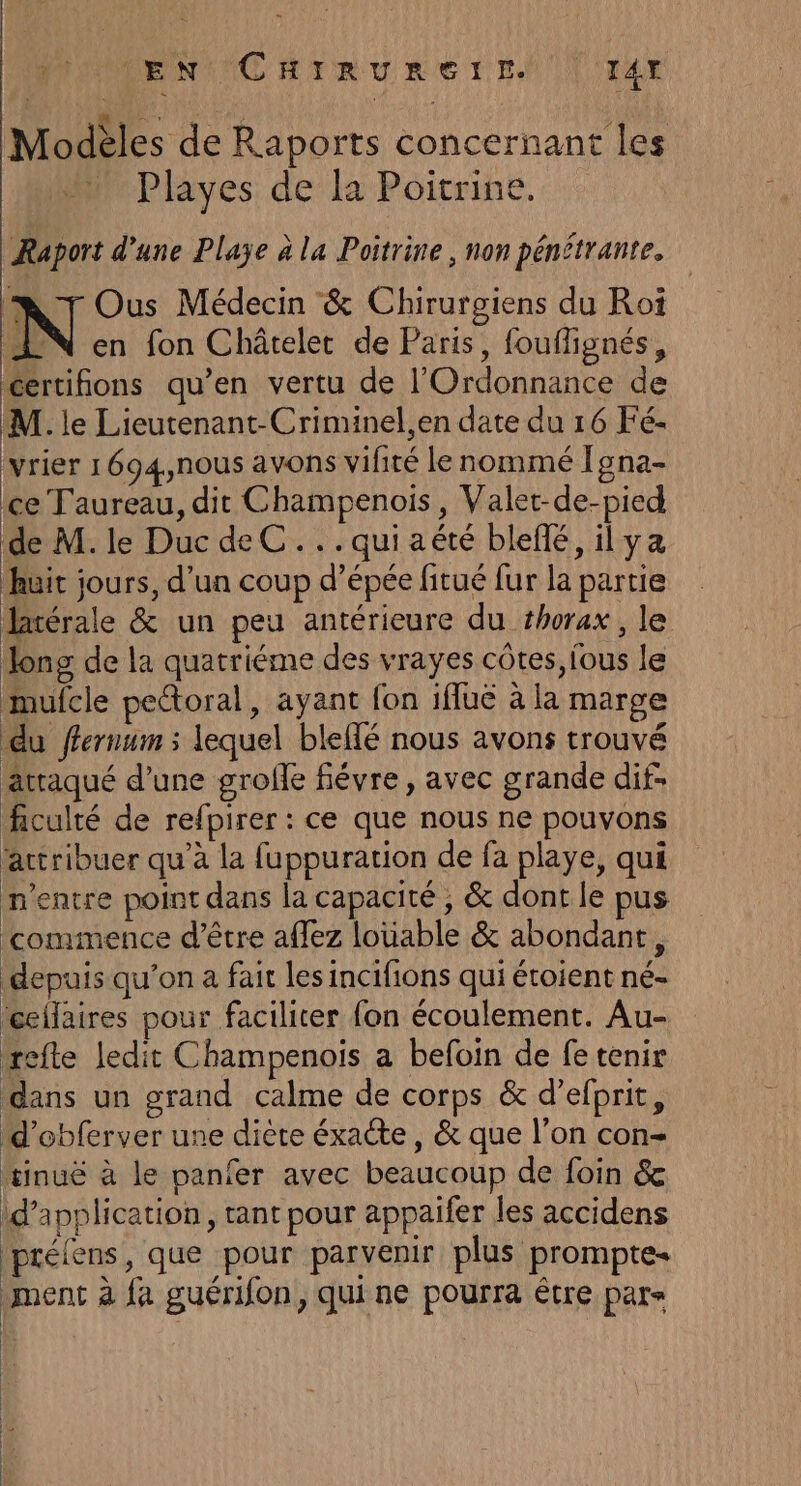 Modèles de Raports concernant les Playes de la Poitrine. Raport d’une Plaÿe à la Poitrine , non pénétrante. MN Tr Ous Médecin &amp; Chirurgiens du Roi N en fon Châtelet de Paris, fouflignés, certifions qu’en vertu de l’'Ordonnance de M. le Lieutenant-Criminel,en date du 16 Fé- vrier 1694,nous avons vifité le nommé Igna- ce Taureau, dit Champenois, Valet-de-pied de M. le Duc de C...quiaété blefé, ilya huit jours, d’un coup d’épée fitué fur la partie latérale &amp; un peu antérieure du #horax, le Jong de la quatriéme des vrayes côtes, fous le mufcle pectoral, ayant {on ifluë à la marge du ffernum ; lequel blefé nous avons trouvé atraqué d’une grofe fiévre , avec grande dif. ficulté de refpirer : ce que nous ne pouvons actribuer qu’à la fuppuration de fa playe, qui n'entre point dans la capacité ; &amp; dont le pus commence d’être afez louable &amp; abondant, depuis qu’on à fait les incifions qui étoient né- ceilaires pour faciliter fon écoulement. Au- refte ledit Champenois a befoin de fe tenir dans un grand calme de corps &amp; d’efprit, d'obferver une diète éxacte, &amp; que l’on con- tinué à le panfer avec beaucoup de foin &amp; d'application , tant pour appaifer les accidens Iprélens, que pour parvenir plus prompte- ment à fa guérifon, qui ne pourra être par»
