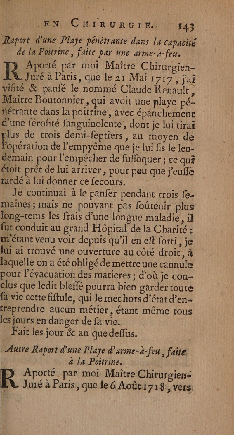 Raport d'une Playe pénétrante dans la capacité dela Poitrine, faite par une arme-à-feu. R Aporté par moi Maître Chirurgien- AN Juré à Paris, que le 21 Mai 1717, j'ai vilité &amp; panfé le nommé Claude Renault, Maïtre Boutonnier , qui avoit une playe pé- nétrante dans la poitrine, avec épanchement d’une férofité fanguinolente, dont je lui tirai plus de trois demi-feptiers, au moyen de Popération de l’empyême que je lui fs le len- demain pour l'empêcher de fufoquer ; ce qui étoit préc de lui arriver, pour peu que j'eufle tardé à lui donner ce fecours. Je continuai à le panfer pendant trois fe. maines ; mais ne pouvant pas foûtenir plus long-tems les frais d’une longue maladie, il fut conduit au grand Hôpital de la Charité : m'étant venu voir depuis qu’il en eft forti, je lui ai trouvé une ouverture au côté droit, à laquelle on a été obligé de mettreune cannule pour l'évacuation des matieres ; d’où je con- clus que ledit bleffé pourra bien garder toute fa vie certe fiftule, qui le met hors d’état d’en- treprendre aucun métier, étant même tous les jours en danger de fa vie. Fait les jour &amp; an quedeflus. Autre Raport d'une Playe d’arme-à-feu , faite 1 à la Poitrine. R Aporté par moi Maître Chirurgien=