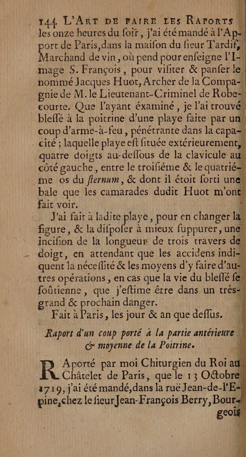 . les onze heures du foir, j'ai été mandé à Apr port de Paris dans la maifon du fieur T'ardif,, Marchand de vin, où pend pour enfeigne VI: mage S. François, pour vifiter &amp; panfer le, nommé Jacques Huet, Archer de la Compa“ gnie de M. le Lieutenant-Criminel de Robes courte. Que l'ayant éxaminé, je l’ai trouvés bleffé à la poitrine d’une playe faite par uns coup d’arme-à-feu , pénétrante dans la capa-s cité ; laquelle playe eff fituée extérieurement,* quatre doists au-deflous de la clavicule au côté gauche, entre le troifiéme &amp; le quatrié= me os du fernum, &amp; dont il étoit forti unes bale que les camarades dudit Huot m'ont fait voir. À J J'ai fait à ladite playe, pour en changer la figure, &amp; la difpofer à mieux fuppurer, une incifion de la longueur de trois travers de doigt, en attendant que les accidens indi=m quent la néceflité &amp; les moyens d’y faire d'au tres opérations, en cas que la vie du blefié fem foûtienne , que j'eftime être dans un très= grand &amp; prochain danger. ÿ Fait à Paris, les jour &amp; an que deflus. Raport d'un coup porté à la partie antérieure moyenne de la Poitrine. k. je R Aporté par moi Chiturgien du Roi at Châtelet de Paris, que le 13 Octobre 3719, j'ai été mandé, dans la ruë Jean-de-lE- pine,chez le fieur Jean-François Berry, Bour: geois