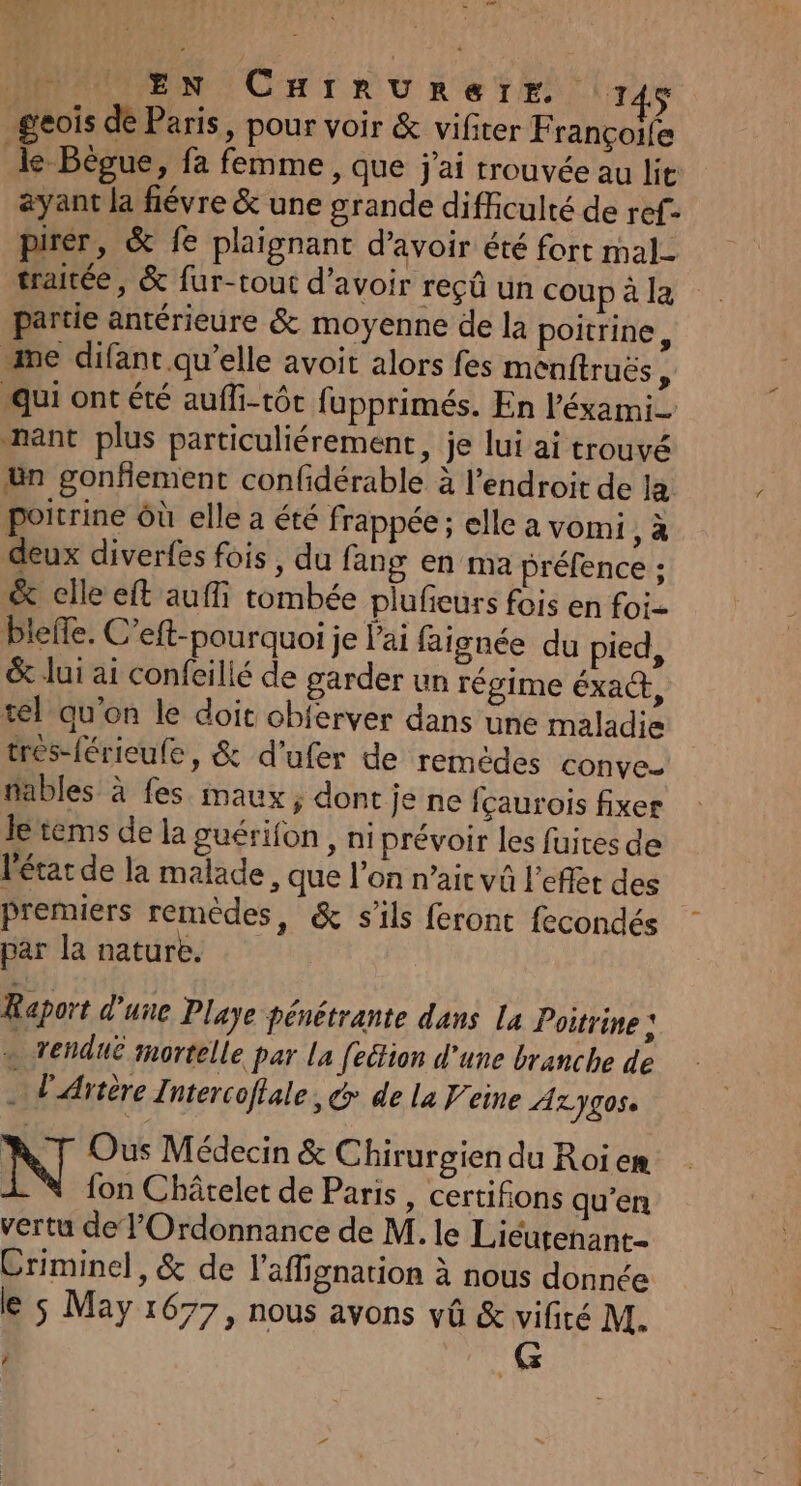 À EN CHIRUREIrE 71 geois de Paris, pour voir &amp; vifiter F rançoile le Bègue, fa femme, que j'ai trouvée au lit ayant la févre &amp; une grande difficulté de ref- pirer, &amp; fe plaignant d’avoir été fort mal- traitée, &amp; fur-tout d’avoir reçû un coup à la partie antérieure &amp; moyenne de la poitrine, “me difant qu’elle avoit alors fes menftruës g qui ont été auffi-tôt fupprimés. En l'éxami- nant plus particuliérement, je lui ai trouvé ün gonfiement confidérable à l'endroit de la poitrine Où elle a été frappée ; elle a vomi, à deux diverfes fois, du fang en ma préfence ; &amp; clle eft auffi tombée plufieurs fois en foi blefle. C’eft-pourquoi je l'ai faignée du pied, &amp; lui ai confeilié de garder un régime éxa@, tel qu'on le doit cbferver dans une maladie tres-férieufe, &amp; d'ufer de remèdes conve- fables à fes maux, dont je ne fçaurois fixer Je tems de la guérifon , ni prévoir les fuites de Pétar de la malade, que l’on n’ait vû l'effet des Premiers remèdes, &amp; s'ils feront fecondés par la nature. Raport d'une Playe pénétrante dans La Poitrine : . vendu mortelle par La fection d'une branche de . d'Artère Intercoflale, &amp; de la eine ALJg0s Ous Médecin &amp; Chirurgien du Roi em | fon Châtelet de Paris, certifions qu’en vertu de lOrdonnance de M. le Liéutenant- Criminel, &amp; de l’aflignation à nous donnée le 5 May 1677, nous avons vû &amp; vifiré M. | G