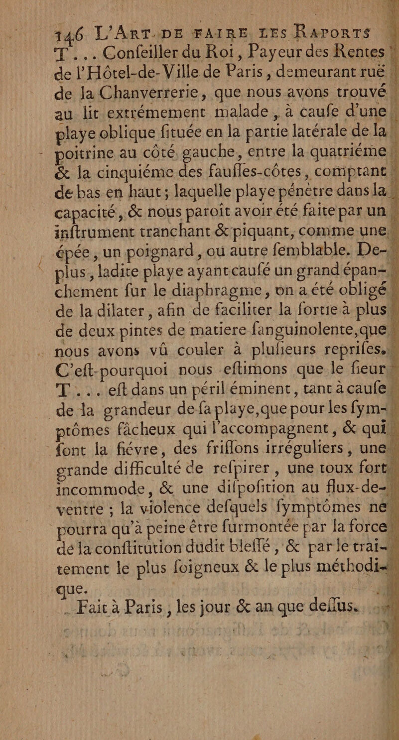 T ... Confeiller du Roi, Payeur des Rentes de |’ Hôtel-de- Ville de Paris, demeurant ruë : de la Chanverrerie, que nous avons trouvé | au lit extrémement malade , à caufe d'une! playe oblique fituée en la partie latérale de lan poitrine au côté, gauche, entre la quatriémeW &amp; la cinquiéme des faufles-côtes, comprant de bas en haut; laquelle playe pénètre dans las capacité, &amp; nous paroît avoirété faite par un inftrument tranchant &amp; piquant, comme une épée , un poignard, où autre femblable. De- plus, ladite playe ayantcaufé un grandépan-k chement fur le diaphragme, on a été obligé de la dilater , afin de faciliter la forte à plus de deux pintes de matiere fanguinolente,que nous avons vû couler à pluleurs reprifes.w C’eft-pourquoi nous eftimons que_le fieur TT... eft dans un péril éminent, tant acaufe de la grandeur de fa playe,que pour les fym=# tômes fâcheux qui l’accompagnent, &amp; qui font la fiévre, des friflons irréguliers, une grande difficulté de refpirer , une toux fort incommode, &amp; une dilpofition au flux-de-m ventre ; la violence defquels fymptômes né pourra qu'a peine être furmontée par [a force dé la confticution dudit blellé , &amp; par le trai-M tement le plus foigneux &amp; le plus méthodis &amp; Ft ji . Fait à Paris, les jour &amp; an que dellus.. :0