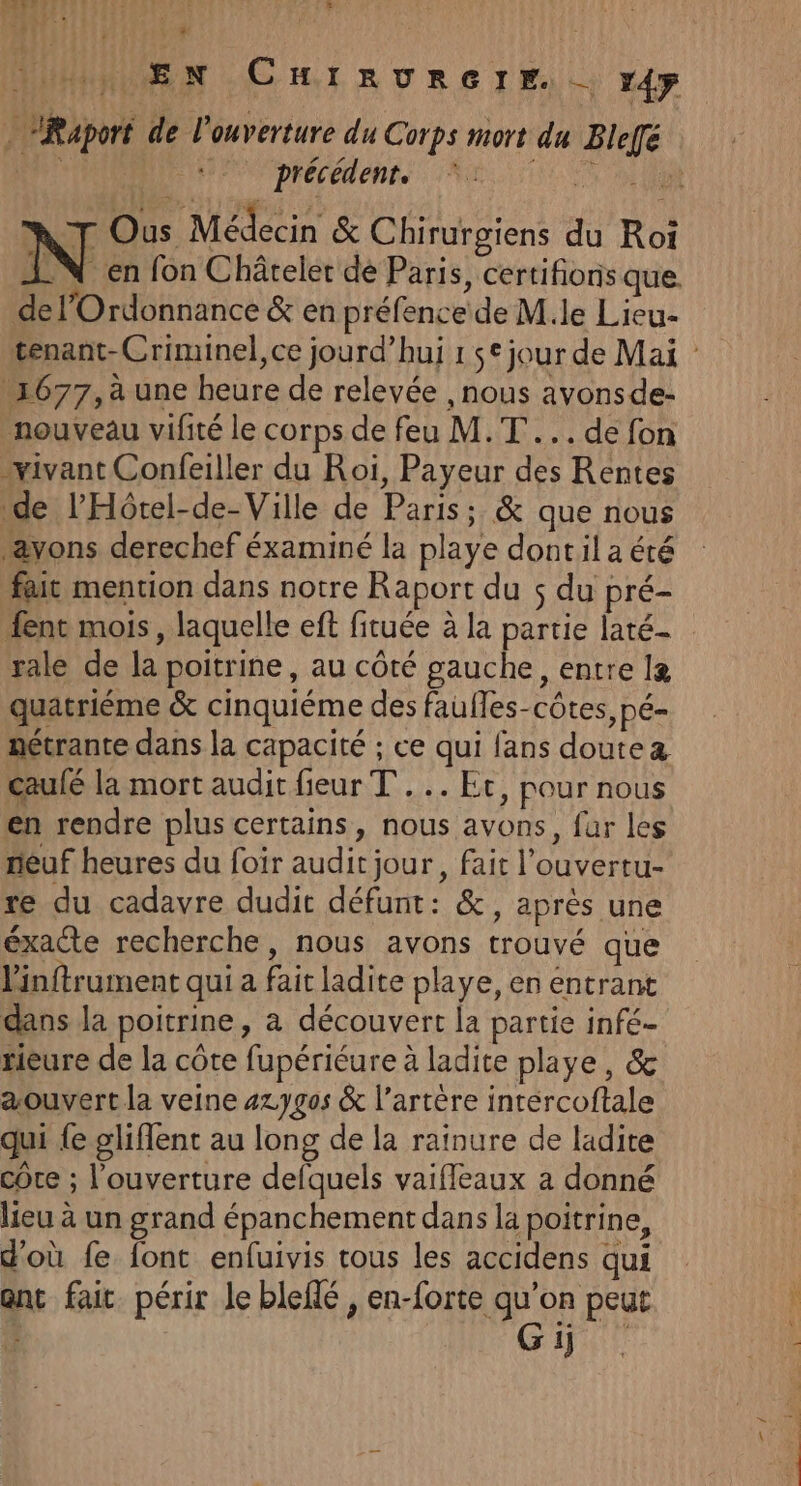 3) FIRE 2, 1 À à : URaport de l'ouverture du Corps mort du Bleffé LL8 ÊL précédent. SE IR NT Ous Médecin &amp; Chirurgiens du Roi IN en fon Châtelet dé Paris, certifions que. del’Ordonnance &amp; en préfence de M.le Lieu- 1677, à une heure de relevée , nous avonsde- nouveau vifité le corps de feu M.T ... de fon vivant Confeiller du Roi, Payeur des Rentes de l’'Hôtel-de-Ville de Paris ; &amp; que nous “avons derechef éxaminé la playe dontil a été fait mention dans notre Raport du s du pré- ent mois , laquelle eft fituée à la partie laté- rale de la poitrine, au côté gauche, entre I&amp; quatrième &amp; cinquiéme des faufles-côtes, pé- nétrante dans la capacité ; ce qui fans doutez caufé la mort audit fieur TT... Et, pour nous en rendre plus certains, nous avons, far les neuf heures du foir audit jour, fait l'ouvertu- re du cadavre dudit défunt: &amp;, après une éxacte recherche, nous avons trouvé que Vinftrument qui a fait ladite playe, en entrant dans la poitrine, à découvert la partie infé- tieure de la côte fupériéure à ladite playe, &amp; aouvert la veine 4zygos &amp; l'artère intércoftale qui {e gliflent au long de la raïnure de ladite cote ; l'ouverture defquels vaifleaux a donné lieu à un grand épanchement dans la poitrine, d'où fe font enfuivis tous les accidens qui ant fait périr le bleffé , en-forte qu’on peut GH