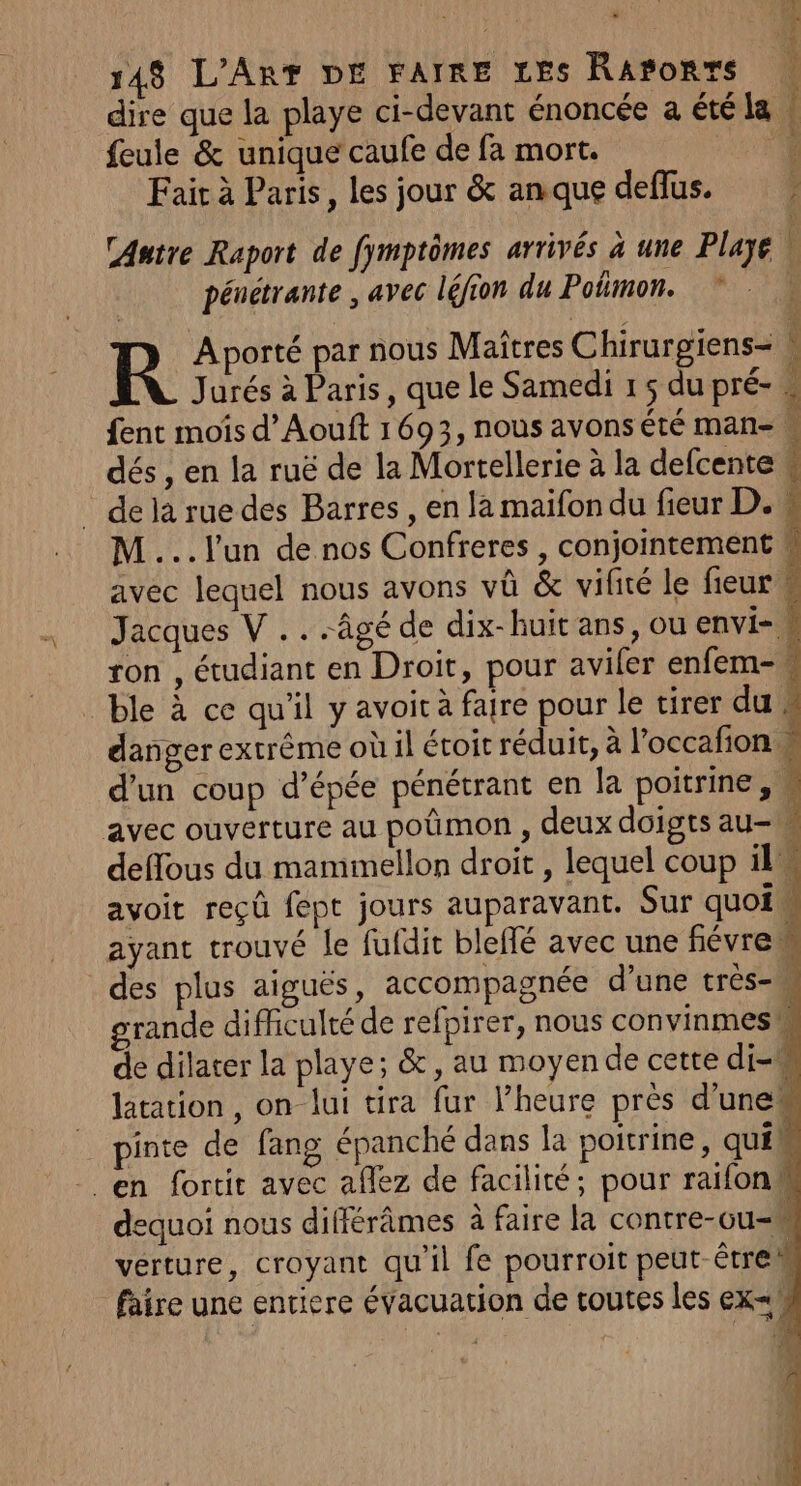 dire que la playe ci-devant énoncée a été la | feule &amp; unique caufe de fa mort. Fair à Paris, les jour &amp; anque deflus. CAutre Raport de fymptômes arrivés à une Plage | pénetrante , avec léfion du Potimon. *“ . R Aporté par nous Maîtres Chirurgiens- ‘ Jurés à Paris, que le Samedi 15 du pré- » fent moîis d’Aouft 1693, nous avons été man- M dés, en la ruë de la Mortellerie à la defcente w _ dela ruedes Barres , en la maifon du fieur D. # M ...l'un de nos Confreres , conjointement k avec lequel nous avons vû &amp; vifité le fieur # Jacques V .. âgé de dix-huit ans, ou envi- | ron , étudiant en Droit, pour aviler enfem- _ ble à ce qu'il y avoit à faire pour le tirer du w danger extrême où il étoit réduit, à l'occafion M d’un coup d'épée pénétrant en la poitrine, w avec ouverture au poûmon , deux doigts au-m deffous du mammellon droit , lequel coup il avoit reçû fept jours auparavant. Sur quoi ayant trouvé le fufdit bleflé avec une fiévrem des plus aiguës, accompagnée d’une très- 1] rande difficulté de refpirer, nous convinmes ‘À de dilater la playe; &amp;, au moyen de cette di-M latation, on lui tira fur l’heure pres d'une“ | pinte de fang épanché dans la poitrine, qui en fortit avec aflez de facilité; pour raifon dequoi nous différâmes à faire la contre-cu- verture, croyant qu'il fe pourroit peut être faire une entiere évacuation de toutes les ex F0 PS