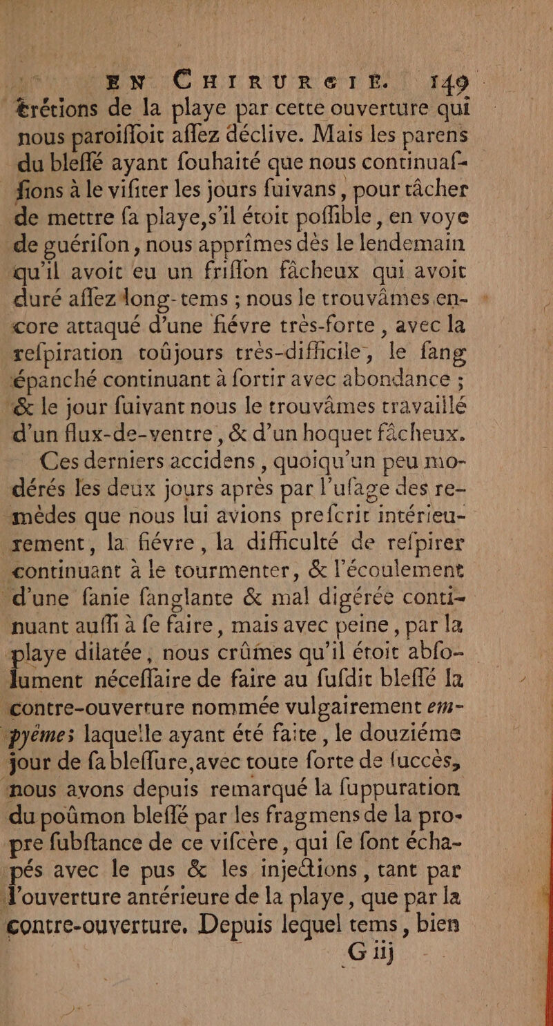Ærécions de la playe par certe ouverture qui nous paroifoit aflez déclive. Mais les parens du bleffé ayant fouhaité que nous continuaf- _ fions à le vificer les jours fuivans, pour râcher de mettre {a playe, s’il éroit poflible, en voye de guérifon , nous apprimes dès le lendemain qu'il avoit eu un friflon fâcheux qui avoit duré aflezdong-tems ; nous le trouvâmesen- * core attaqué d’une fiévre très-forte , avec la refpiration toüûjours très-difhcile, le fang épanché continuant à fortir avec abondance ; &amp; le jour fuivant nous le trouvâmes travaiilé d'un flux-de-ventre, &amp; d’un hoquet fâcheux. Ces derniers accidens , quoiqu'un peu mo- dérés les deux jours après par l’ufage des re- -mêdes que nous lui avions prefcrir intérieu- rement, la fiévre, la difhculté de refpirer continuant à le tourmenter, &amp; l'écoulement d’une fanie fanglante &amp; mal digérée conti- nuant auf à fe faire, mais avec peine, par la playe dilatée, nous crûmes qu’il étoit abfo- Jument néceflaire de faire au fufdit bleffé Ja “contre-ouverture nommée vulgairement em- \pyêmes laquelle ayant été faite, le douziéme jour de fa bleflure,avec toute forte de luccès, nous avons depuis remarqué la fuppuration du poûmon bleffé par les fragmens de la pro- pre fubftance de ce vifcère, qui fe font écha- pés avec le pus &amp; les injections, tant par l'ouverture antérieure de la playe, que par la contre-ouverture, Depuis lequel tems, bien : Gi