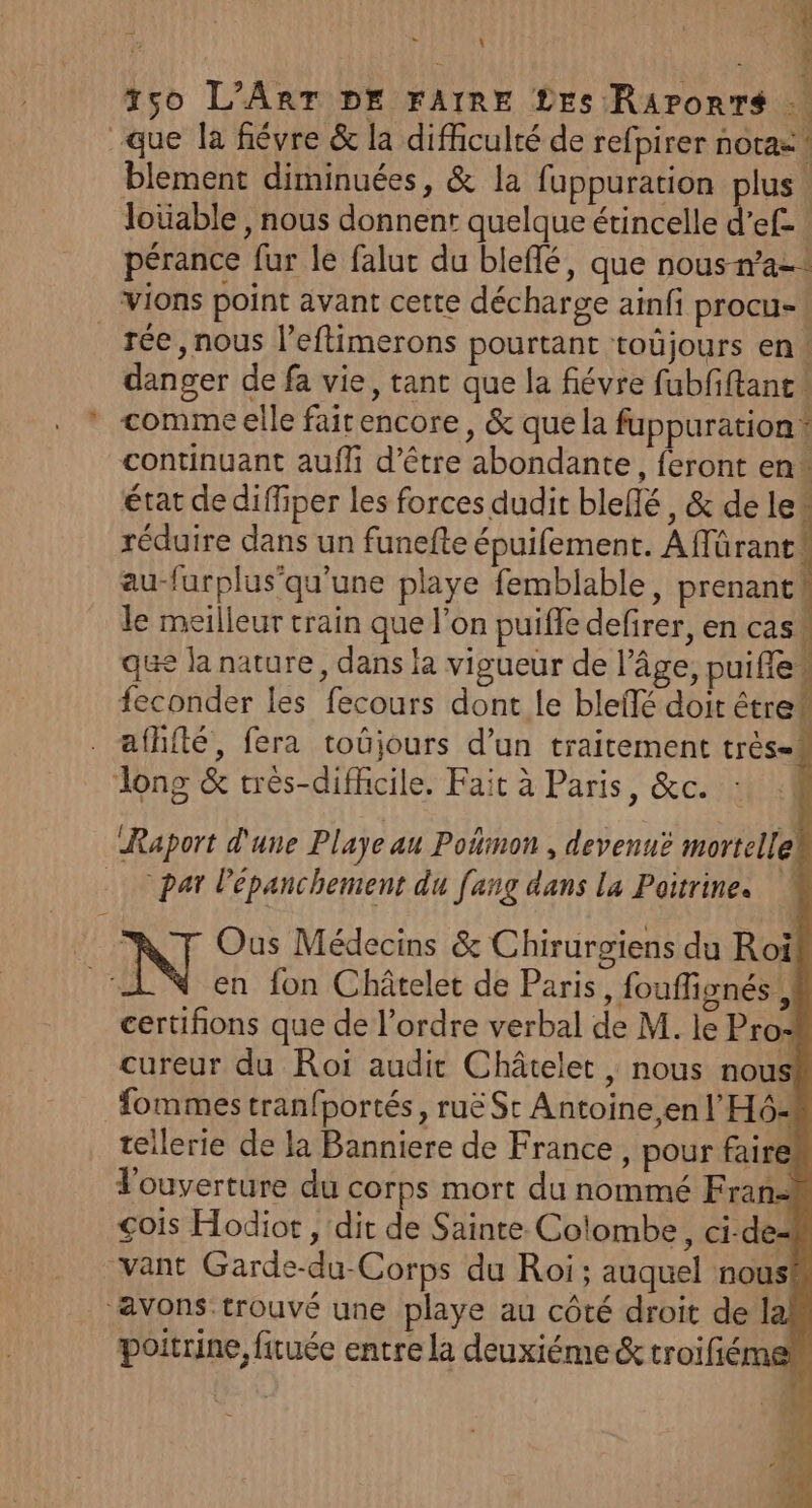 À t5s0o L'ART DE FAIRE Les Rarorrs … que la fiévre &amp; la difficulté de refpirer nota= blement diminuées, &amp; la fuppuration plus loüable , nous donnent quelque érincelle k ef. pérance fur le falut du bleflé, que nous-n’a-: VIons point avant cette décharge ainfi procu-! _rée, nous l’eftimerons pourtant toûjours en | danger de fa vie, tant que la fiévre fubfiftant * commeelle faitencore, &amp; que la fuppuration* continuant auffi d’être abondante, feront en* état de diffiper les forces dudit bleflé, &amp; de le“ réduire dans un funefte épuifement. Affürant! au-furplus'qu'une playe femblable, prenant! le meilleur train que l’on puifle defirer, en casw que la nature, dans la vigueur de l’âge, puifie+ feconder les fecours dont le bleifé doit être# afhfté, fera toujours d’un traitement très- i Jlong &amp; très-difhcile. Fait à Paris, &amp;c. Raport d'une Playe au Poñmon , devenuë mortellek par Pépanchement du [ang dans la Poitrine. | Ous Médecins &amp; Chirurgiens du Roi ME en fon Châtelet de Paris, fouffignés k certifions que de l’ordre verbal de M. le Pro: cureur du Roi audit Châtelet , nous nous! fommestranfportés, ruë Sc Antoine,en l'H6- tellerie de la Banniere de France, pour faire l'ouverture du corps mort du nommé Fran= çois Hodior , dit de Sainte Colombe, ci-dez vant Garde-du-Corps du Roi; auquel nous# ‘avons.trouvé une playe au côté droit de la poitrine firuée entre la deuxiéme &amp; troifé