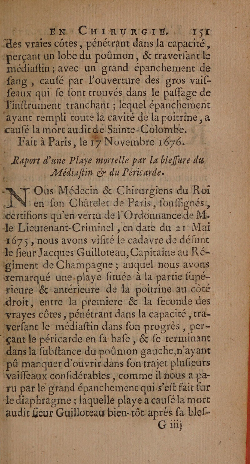 COR r CHI RURIGU ES «MS es vraies côtes, pénétrant dans la capacité, “perçant un lobe du poûmon, &amp; traverlant le médiaftin ; avec un grand épanchement de fang , caufé par l’ouverture des gros vail- feaux qui fe font trouvés dans le paffage de J'inftrament tranchant ; lequel épanchement Ayant rempli couté la cavité de la poitrine ,a caufé la mort auditde Sainte-Colombe. : Fait à Paris, le 17 Novembre 1676. ; Raport d’une Playe ni L par la bleffure du . Médiaftin &gt; du Péricarde. Ouùs Médecin &amp; Chirurgiens du Rot N en fon Châtelet de Paris, fouffignés;, certifons qu’en vertu de |’ Ordonnance de M. le Lieutenant-Criminel , en date du 21 Mai 2675 , nous avons vilité le cadavre dedéfont le fieur Jacques Guilloreau, Capiraine au Ré- igiment de ou auquel nous avons remarqué une-playe fituée à la partie fupé- rieure &amp; antérieure de la poitrine au côté droit, entre la premiere &amp; la feconde des vrayes côtes , pénétrant dans la capacité , tra- verfant le médiaftin dans fon progrès, per- Yçant le péricarde en fa bafe , &amp; fe terminant «dans la fubftance du poñmon gauche,n’ayant ‘pâ manquer d'ouvrir dans fon trajet plufieurs ‘vaifleaux confidérables comme il nous a pa- ru par le grand épanchement quiis’eft fair fur “le diaphragme ; laquelle playe a caufé la mort “audit feur Guilloreau bien-tôt après fa blef- G ii