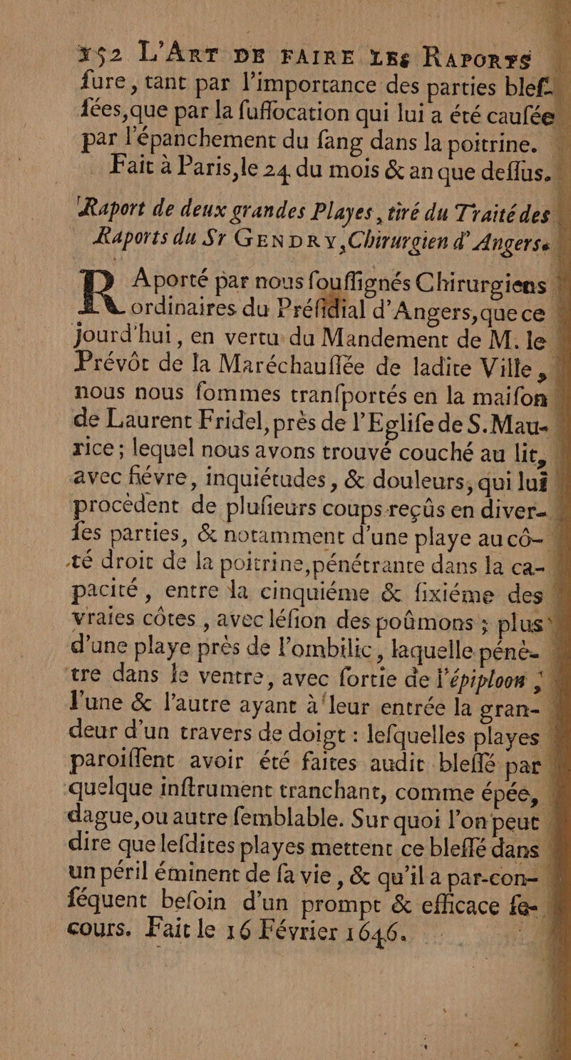— 352 L'Art DE FAIRE Lre Rarorrs + fure, tant par l'importance des parties blef. 4 fées,que par la fuflocation qui lui a été cauféen par l'épanchement du fang dans la poitrine. Ÿ Fait à Paris,le 24 du mois &amp; an que deflus.w Raport de deux grandes Playes , tiré du Traitédes! L Kaports du Sr GENDR v,Chirurgien d’ Anger se | | Aporté par nous fouflignés Chirurgiens 4 V ordinaires du Préfidial d’Angers,quece « jourd'hui, en vertu du Mandement de M. lei Prévôr de la Maréchauflée de ladite Ville M nous nous fommes tran{portés en la maifon« de Laurent Fridel, près de l'Eplife deS.Mau- rice ; lequel nous avons trouvé couché au lit, 4 avec févre, inquiétudes , &amp; douleurs, qui lui procèdent de plufieurs coups -reçûs en diver- 1es parties, &amp; notamment d’une playe au cô-M té droit de la poitrine ,pénétrante dans la ca- pacité , entre la cinquiéme &amp; fixiéme des : vraies côtes , avec léfion des poûmons ; plus d’une playe près de l'ombilic, laquelle pénée 4 tre dans Îe ventre, avec fortie de l’épiploon | \ June &amp; l'autre ayant à‘leur entrée la gran- \ deur d’un travers de doigt : lefquelles playes  paroiflent avoir été faites audic bleffé par ! quelque inftrument tranchant, comme épée, dague,ou autre femblable. Sur quoi l'on peut , dire que lefdites playes mettent ce bleffé dans ! un péril éminent de fa vie , &amp; qu’il a par-con- M féquent befoin d'un prompt &amp; efficace 1e. cours. Fait le 16 Février 1646. ;