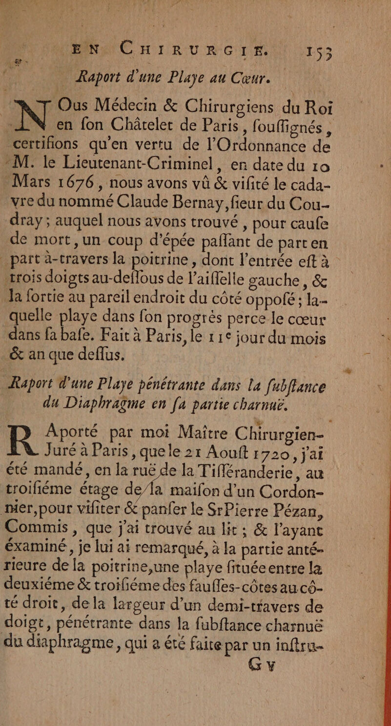 _ Raport d'une Playe au Cœur. | | N Ous Médecin &amp; Chirurgiens du Roi en fon Châtelet de Paris, fouffignés, certifions qu'en vertu de l’'Ordonnance de M: le Lieutenant-Criminel, en date du 10 Mars 1676, nous avons vû &amp; vifité le cada- vre du nommé Claude Bernay, fieur du Cou dray ; auquel nous avons trouvé » pour caufe de mort, un coup d'épée paflant de part en part à-travers la poitrine, dont l’entrée eft à rois doigts au-deflous de laiffelle gauche, &amp; la fortie au pareil endroit du côté oppolé ; la.- quelle playe dans fon progrés perce le cœur dans fa bafe. Fait à Paris, le 11° jour du mois &amp; an que deflus. Raport d'une Playe pénétrante dans la fubflance du Diaphragme en [a partie charnuë. 4 R Aporté par moi Maître Chirurgien- Juré à Paris, quele 21 Aouft 1720, j'ai été mandé, en la ruë de la Tifféranderie, au troifiéme étage de/la maifon d’un Cordon- mer,pour vifiter &amp; panfer le SrPierre Pézan, Commis, que j'ai trouvé au lit; &amp; l'ayant éxaminé, je lui ai remarqué, à la partie anté- rieure de la poitrine,une playe fituéeentre la deuxiéme &amp; troiliéme des faufles-côtes au cô- té droit, de la largeur d’un demi-travers de doigt, pénétrante dans la fubftance charnuë du diaphragme, qui a été faite par je inftru- Y