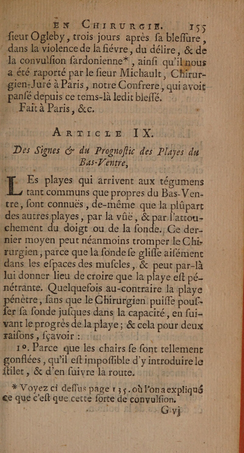 Ut En CrhirRüuRerr. ISS _fieur Ogleby, trois jours après fa bleffüure, * dans la violence de la fiévre, du délire, &amp; de da convulfion fardonienne* , ainf pe a été raporté par le fieur Michault, Chirur- gien:Juré à Paris, notre Confrere, qui avoit -panié depuis ce tems-là ledit bleffé. …. Faità Paris, &amp;c. ‘ F'AFAaLleR NES IX. Des Signes @ du Prognoflic des Playes du | Bas-V'entre, k T Es playes qui arrivent aux tégumens JL, tant communs que propres du Bas-Ven- tre, font connuës , de-même que la plûpart des autres playes , par la vûë, &amp; par l’attou- chement du doigt ou de la fonde., Ce der- | nier moyen peut néanmoins tromperleChi rurgien, parce que la fonde fe glifle aifémenc dans les efpaces des mufcles, &amp; peut par-là Jui donner lieu de croire que la playe eft pé- nétrante, Quelquefois au-contraire la iplaye pénètre, fans que le Ghirurgien: puiffe pouf: {er fa fonde jufques dans la capacité, en fai- want le progrès de la playe ; &amp; cela pour deux raifons , fçavoir :: : : fe 19. Parce que les chairs fe font tellement gonflées , qu’il eftimpoflible d'y introduirele itilet , &amp; d’en fuivre la route. _* Voyez ci deffus page t35.où lonaexpliqué ce que c'eft que cette forte de convulfion. | AO £ -Givj