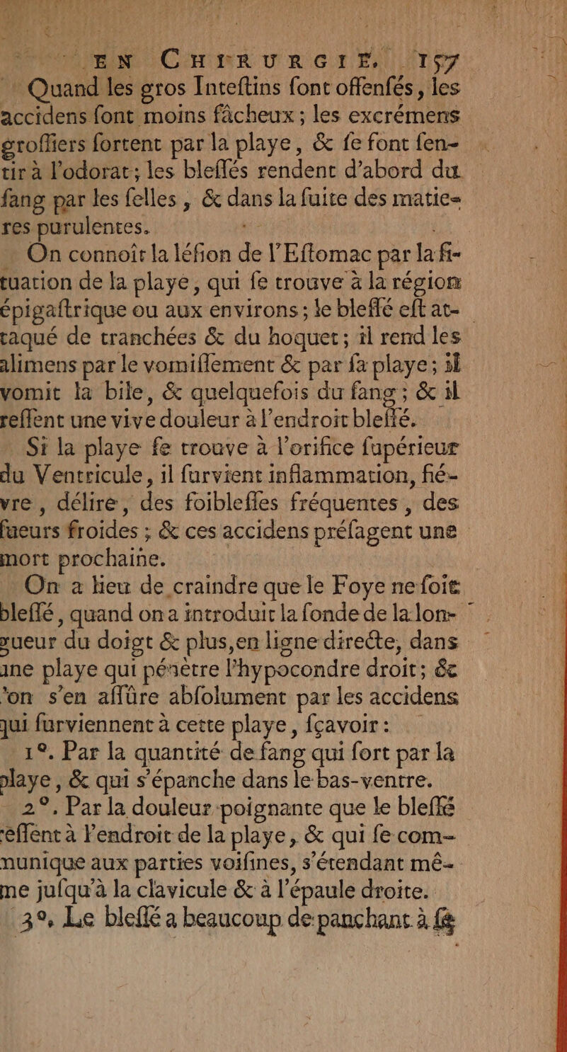 pre dl ddr Ÿ { rw | PROMIENC CHR DUR GT ALAN Quand les gros Inteftins font offenfés, les accidens font moins fâcheux ; les excrémens groffiers fortent par la playe, &amp; fe font fen- tir à l'odorat; les bleflés rendent d’abord du fang par les {elles , &amp; dans la fuite des matie= res purulentes. Ke … On connoiïr la léfion de l’'Eflomac par la fi- tuarion de la playé, qui fe trouve à la région épigaftrique ou aux environs; le bleffé eftat- raqué de tranchées &amp; du hoquet; il rend les alimens par le vomiflement &amp; par fa playe; 3l vomit la bile, &amp; quelquefois du fang ; &amp; sl refflent une vive douleur à l’endroitblefté. Si la playe fe trouve à l’orifice fupérieur du Ventricule, il furvient inflammation, fié- vre , délire, des foiblefles fréquentes , des fueurs froides ; &amp; ces accidens préfagent une mort prochaine. On à fieu de craindre que le Foye nefoit bleffé , quand on a introduit la fonde de lalon- sueur du doigt &amp; plus,en ligne directe, dans ne playe qui péñètre l’hypocondre droit; &amp;e ‘on s’en affüre abfolument par les accidens qui furviennent à cette playe, fçavoir: 1°. Par la quantité de fang qui fort par la playe , &amp; qui s'épanche dans le bas-ventre. 2°. Par la douleur poignante que Le bleffé éffent à l'endroit de la playe, &amp; qui fe com- nunique aux parties voifines, s'étendant mê- me jufqu’à la clavicule &amp; à l'épaule droite. 3% Le bleflé a beaucoup de panchant à {à