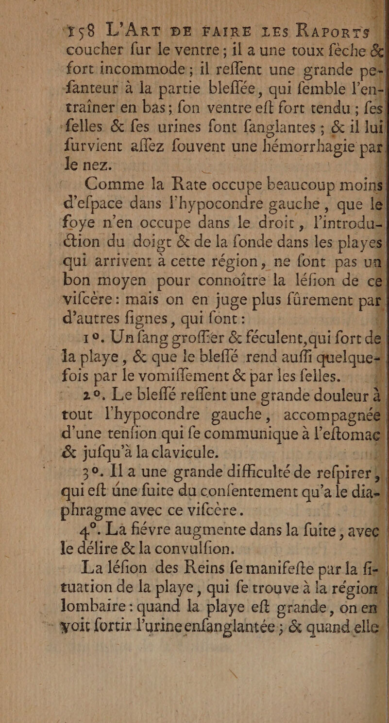 coucher fur le ventre; il a une toux fèche &amp; fort incommode ; il reflent une grande pe | . fanteur à la partie bleffée, qui femble lens traîner en bas; fon ventre eft fort tendu ; fes! «felles &amp; fes urines font fanglantes ; &amp; il lui furvient affez fouvent une hémorrhagie par! Je nez. F Comme la Rate occupe beaucoup moins! d’efpace dans l'hypocondre gauche, que lél foye n’en occupe dans le droit , lintrodus ction du doigt &amp; de la fonde dans les playes! qui arrivent à cette région, ne font pas ua bon moyen pour connoitre la léfion de c@ vifcère: mais on en juge plus fürement pañ d’autres fignes, qui font: ‘ 19, Un fang groffier &amp; féculent,qui fort dell la playe , &amp; que le bleffé rend aufli quelque* fois par le vomifflement &amp; par les felles. | . 20, Le bleflé reffent une grande douleur # tout l’hypocondre gauche, accompagnée! d’une tenfion qui fe communique à l’eftoma® _ &amp; jufqu’à la clavicule. D | ‘30. Ha une grande difficulté de refpirerbl qui eft üne fuite du confentement qu’a le dia phragme avec ce vifcère. | À 4°. Là fiévre augmente dans la fuite , avec” le délire &amp; la convulfion. La léfion des Reins fe manifefte par la fn tuation de la playe, qui fe trouve à la région lombaire : quand la playe eft grande, onemM À , nl + woit fortir l'urine enfanglantée 5 quand.ellen FN