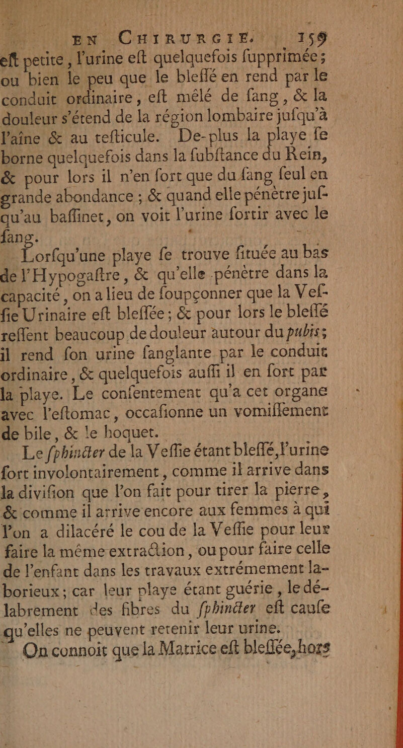 MN LUBN CHIRURGIEN ESS eft petite, l'urine eft quelquefois fupprimée ; ou bien le peu que le bleffé en rend par le conduit ordinaire , eft mêlé de fang, &amp; la douleur s'étend de la région lombaire jufqu'à Vaîne &amp; au tefticule. De-plus la playe fe borne quelquefois dans la fubitance du Rein, &amp; pour lors il n’en fort que du fang feul en grande abondance ; &amp; quand elle pénètre juf- qu’au baffinet, on voit l'urine fortir avec le fang. | ne … Lorfqu’une playe fe trouve fituée au bas de l'Hypogaftre, &amp; qu’elle pénètre dans la capacité , on a lieu de foupçonner que la Vef- fieUrinaire eft bleffée; &amp; pour lors le bleffé reflent beaucoup de douleur autour du puis; il rend fon urine fanglante par le conduit Grdinaire , &amp; quelquefois auf il en fort par la playe. Le confentement qu'a cet organe avec l’eftomac, occafionne un vomifflement de bile, &amp; le hoquet. Le fphincter de la Veffe étant bleffé urine fort involontairement , comme il arrive dans la divifion que l’on fait pour tirer la pierre, &amp; comme il arrive encore aux femmes à qui Von a dilacéré le cou de la Veffe pour leur faire la méme extra@ion, ou pour faire celle de l'enfant dans les travaux extrémement la- borieux ; car leur playe écant guérie, le dé- labrement des fibres du fphiniter eft caufe qu'elles ne peuvent retenir leur urine: © On connoir que la Matrice eff blefée, hors