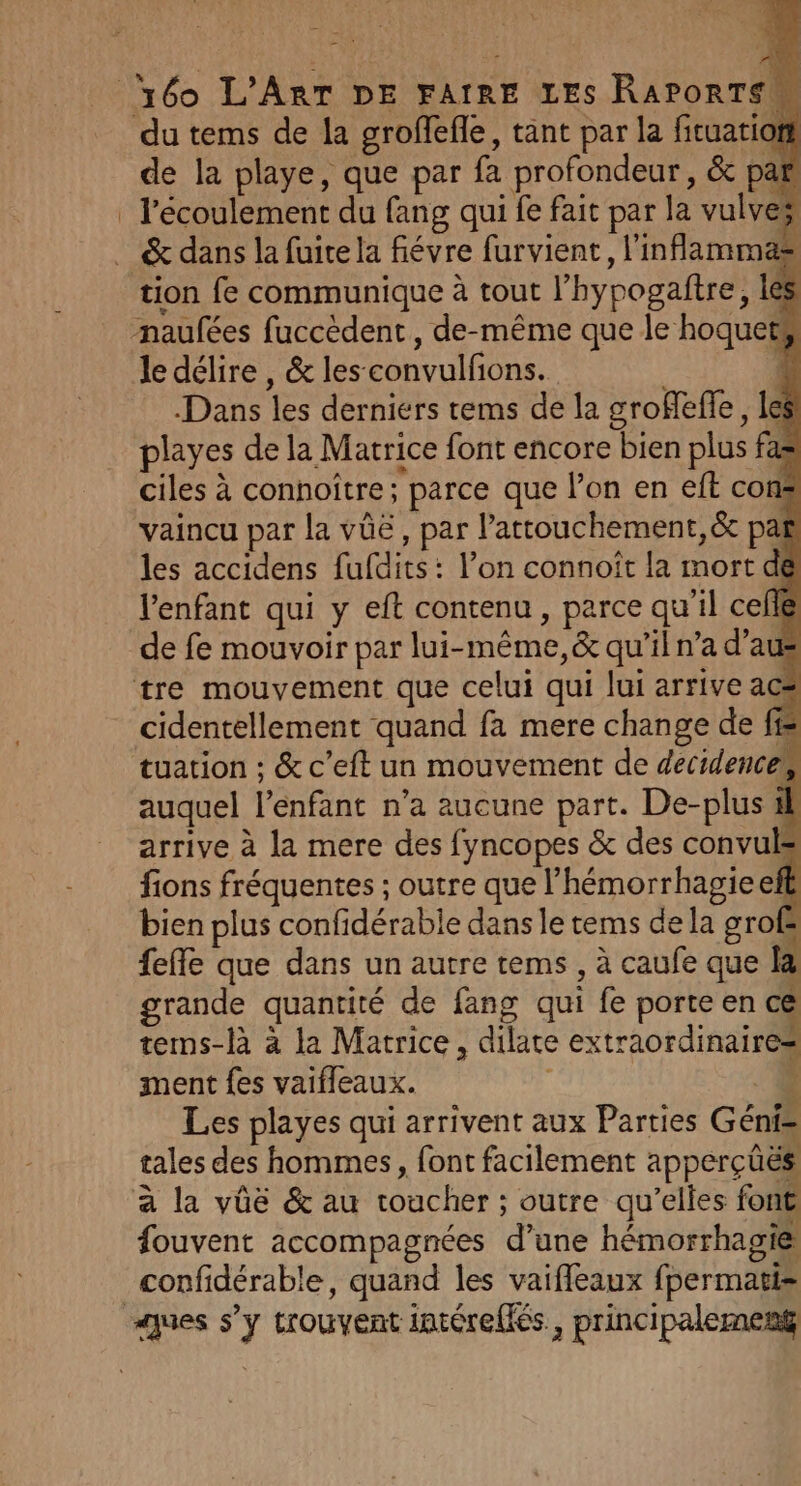 du tems de la groffefle, tant par la fituation de la playe, que par fa profondeur, &amp; par l'écoulement du fang qui fe fait par la vulves tion fe communique à tout l’hypogaftre, les mnaufées fuccèdent, de-même que le hoquets le délire , &amp; les convulfions. | ji Dans les derniers tems de la groflefle, les playes de la Matrice font encore bien plus fas ciles à connoître ; parce que l'on en eft cons vaincu par la vüë, par l’attouchement,&amp;t pa les accidens fufdits: l’on connoît la mort de l'enfant qui y eft contenu, parce qu'il celle de fe mouvoir par lui-même, &amp; qu'il n’a d’at tre mouvement que celui qui lui arrive ac* cidentellement quand fa mere change de f= tuation : &amp; c’eft un mouvement de decidences, auquel l'enfant n’a aucune part. De-plus arrive à la mere des fyncopes &amp; des convuls fions fréquentes ; outre que l’hémorrhagie efl bien plus confidérable dans le tems de la groË feffe que dans un autre tems , à caufe que la grande quantité de fang qui fe porte en c&amp; tems-là a la Matrice, dilate extraordinaires ment fes vaifleaux. 1 Les playes qui arrivent aux Parties Géni= tales des hommes, font facilement apperçüës a la vûe &amp; au toucher ; outre qu’elles font fouvent accompagnées d’une hémorrhagie confidérable, quand les vaifleaux fpermatis