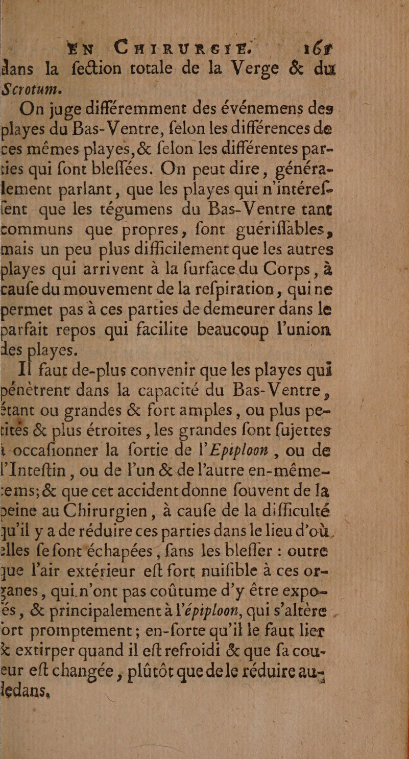À EN CHIRURETE 16 dans la fection totale de la Verge &amp; du Scrotum. F4 _ On juge différemment des événemens des playes du Bas- Ventre, felon les différences de ces mêmes playes,&amp; felon les différentes par- ties qui font bleflées. On peut dire, généra- lement parlant, que les playes qui n’intéref- lent que les tégumens du Bas-Ventre tant communs que propres, font guériflables, mais un peu plus diflicilement que les autres playes qui arrivent à la furface du Corps, à caufe du mouvement de la refpiration, quine permet pas à ces parties de demeurer dans le parfait repos qui facilite beaucoup l'union des playes. Ïi faut de-plus convenir que les playes qui pénétrent dans la capacité du Bas-Ventre, “tant ou grandes &amp; fort amples, ou plus pe- rités &amp; plus étroites , les grandes font fujettes t occafionner la fortie de l’Epiploon , ou de l’Inteftin, ou de l’un &amp; de l’autre en-même- ‘ems;&amp; que cet accident donne fouvent de [a seine au Chirurgien, à caufe de la difficulté | qu'il y a de réduire ces parties dans le lieu d’où. Îles fe font'échapées ; fans les blefler : outre que l'air extérieur eft fort nuifible à ces or- xanes , qui.n'ont pas coûtume d’y être expo- és, &amp; principalement à l'épiploon, qui s’altère ort promptement ; en-forte qu’il le faut lier k extirper quand il eft refroidi &amp; que fa cou- eur eft changée ; plûtôt que dele réduire au- ledans,