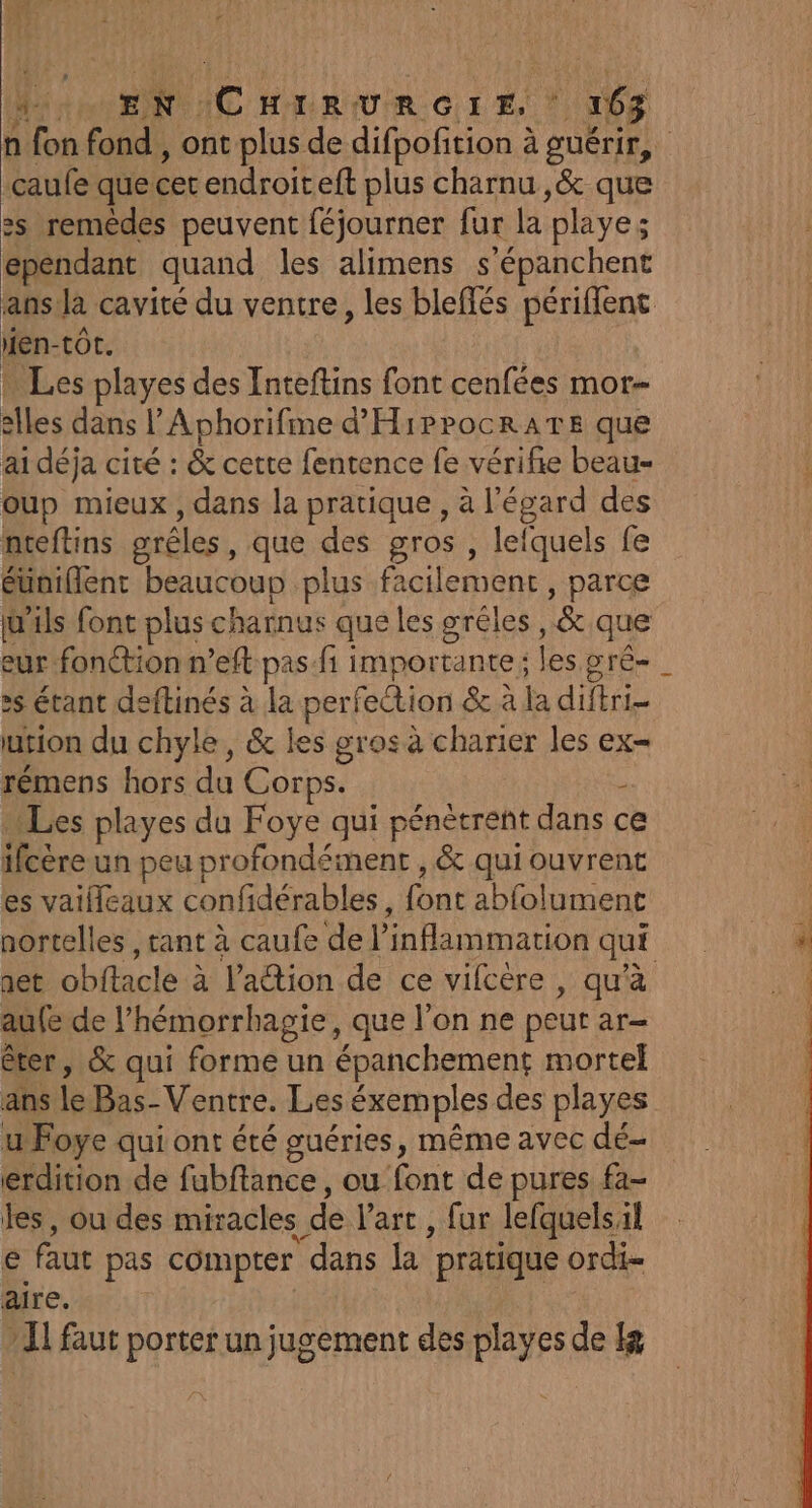 caufe que cet endroiteft plus charnu ,&amp; que &gt;s remèdes peuvent féjourner fur la playe; ependant quand les alimens s'épanchent en-tot. : … Les playes des Inteftins font cenfées mor- elles dans l’'Aphorifme d'HirrocrATE que ai déja cité : &amp; cette fentence fe vérifie beau- oup mieux, dans la pratique , à l'égard des nteftins grêles, que des gros , lefquels fe éuniflenr beaucoup plus facilement, parce W'als font plus charnus que les gréles, &amp; que :s étant deftinés à la perfection &amp; à la diftri- urion du chyle, &amp; les gros à charier les ex= rémens hors du Corps. ; Les playes du Foye qui pénétrent dans c ifcére un peu profondément , &amp; qui ouvrent . 1 &gt; | É es vaifleaux confidérables, font abfolument nortelles , tant à caufe de l’inflammation qui au{e de l’hémorrhagie, que l’on ne peut ar- êter, &amp; qui forme un épanchement mortel ans le Bas-Ventre. Les éxemples des playes u Foye qui ont été guéries, même avec dé- erdition de fubftance, ou font de pures fa- les, ou des miracles de l’art, fur lefquelsil € faut pas compter dans la pratique ordi- aire. IL faut porter un jugement des playes de Ig