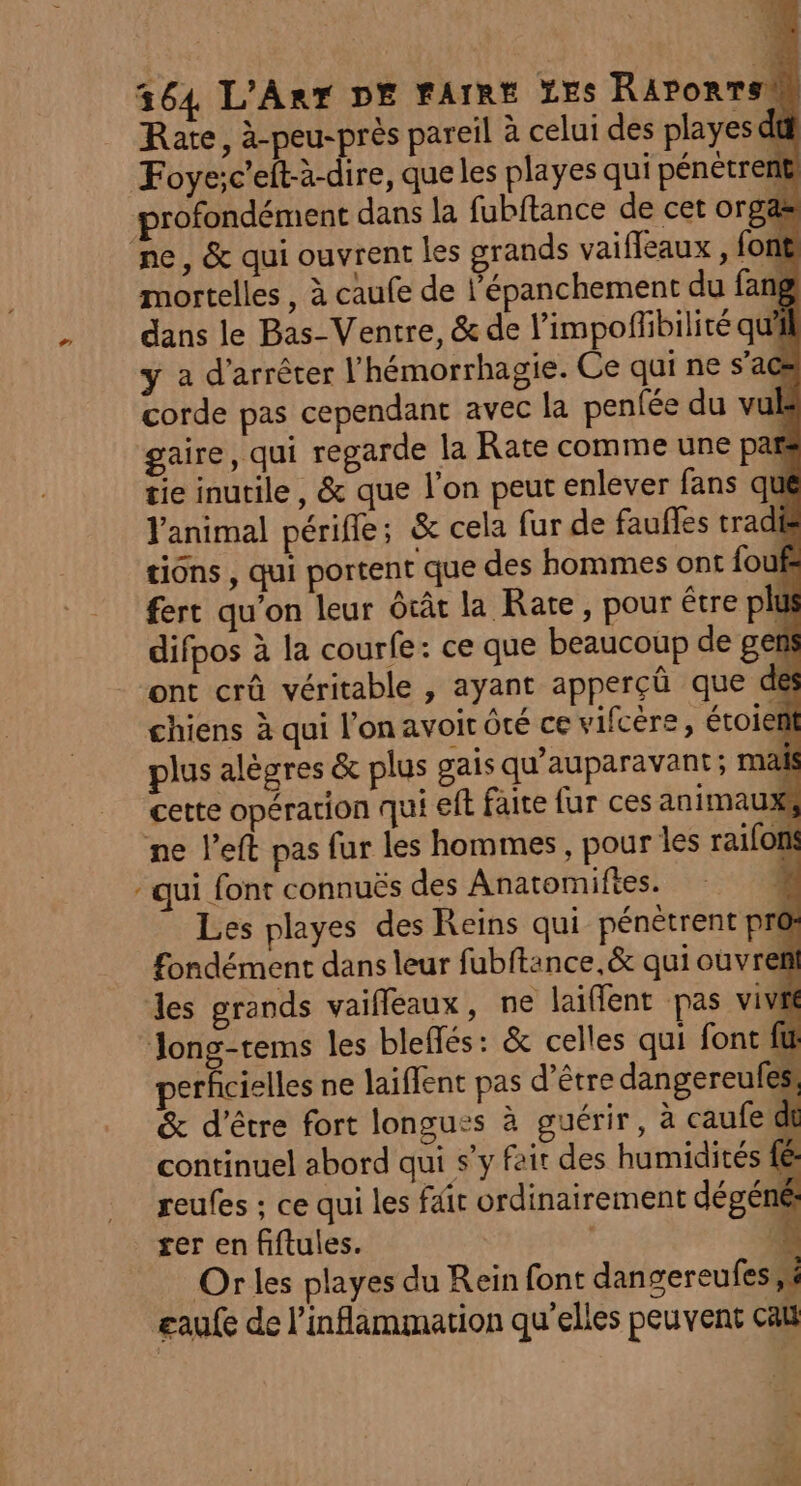 LA Rate, à-peu-près pareil à celui des playes dû Foyeic'eft-à-dire, que les playes qui pénétrent profondément dans la fubftance de cet org ne, &amp; qui ouvrent les grands vaifleaux , font mortelles , à caufe de l’épanchement du fang dans le Bas-Ventre, &amp; de l’impoflibilité qu'il yÿ a d'arrêter l’hémorrhagie. Ce qui ne s’a ; corde pas cependant avec la penfée du vul | gaire, qui regarde la Rate comme une pag tie inutile, &amp; que l’on peut enlever fans qué Y'animal périfle; &amp; cela fur de fauffes trad tions , qui portent que des hommes ont fou fert qu'on leur ôcât la Rate, pour être plu difpos à la courfe: ce que beaucoup de get ont crû véritable , ayant apperçû que de plus alègres &amp; plus gais qu'auparavant; mais cette opération qui ef faite fur ces animau , ne left pas fur les hommes, pour les raifon - qui font connuës des Anatomiftes. | Les playes des Reins qui pénètrent pro: fondément dans leur fubftance,&amp; qui ouvreni des grands vaifleaux, ne laiflent pas vivre Jong-tems les bleffés: &amp; celles qui font fit perfcielles ne laiflent pas d’être dangereufes &amp; d’être fort longues à guérir, à caufe di continuel abord qui s'y fair des humidités fé reufes ; ce qui les fait ordinairement dégéné ser en fiftules. ‘à Or les playes du Rein font dangereufesk gaufe de l’inflammation qu'elles peuvent cat 1