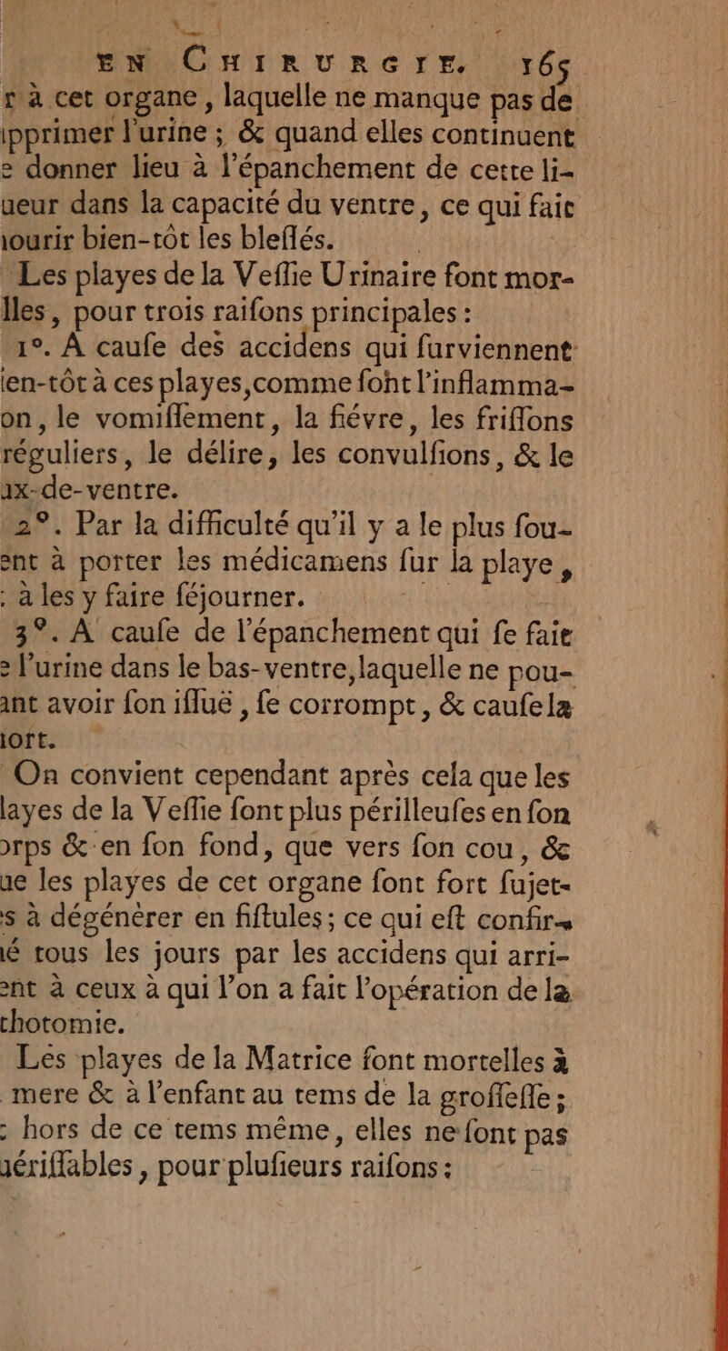 . LA €. SE ; We ENCHiIRUuRerE, 166 r à cet organe, laquelle ne manque pas de ipprimer l'urine ; &amp; quand elles continuent 2 donner lieu à l’épanchement de cette li- ueur dans la capacité du ventre, ce qui faic ourir bien-tôt les bleflés. | Les playes de la Veffie Urinaire font mor- Îles, pour trois raifons principales : 1°. À caufe des accidens qui furviennent: len-tôt à ces playes, comme font l’inflamma- on, le vomiflement, la févre, les friflons réguliers, le délire, les convulfions, &amp; le 1x-de- ventre. 2°. Par la difficulté qu'il y a le plus fou- ent à porter les médicamens fur la playe, a les y faire féjourner. 3°. À caufe de l'épanchement qui fe faie &gt; l'urine dans le bas-ventre, laquelle ne pou- ant avoir fon iflué , fe corrompt, &amp; caufela (ts | © On convient cependant après cela que les ayes de la Vefie font plus périlleufes en fon &gt;rps &amp;'en fon fond, que vers fon cou, &amp; ac les playes de cet organe font fort fujet- $ à dégénèrer en fiftules; ce qui eft confir é rous les jours par les accidens qui arri- nt à ceux à qui l’on a fait l'opération de la chotomie. Les playes de la Matrice font mortelles à mére &amp; à l'enfant au tems de la groffefe ; hors de ce tems même, elles ne font pas sériflables , pour plufieurs raifons :