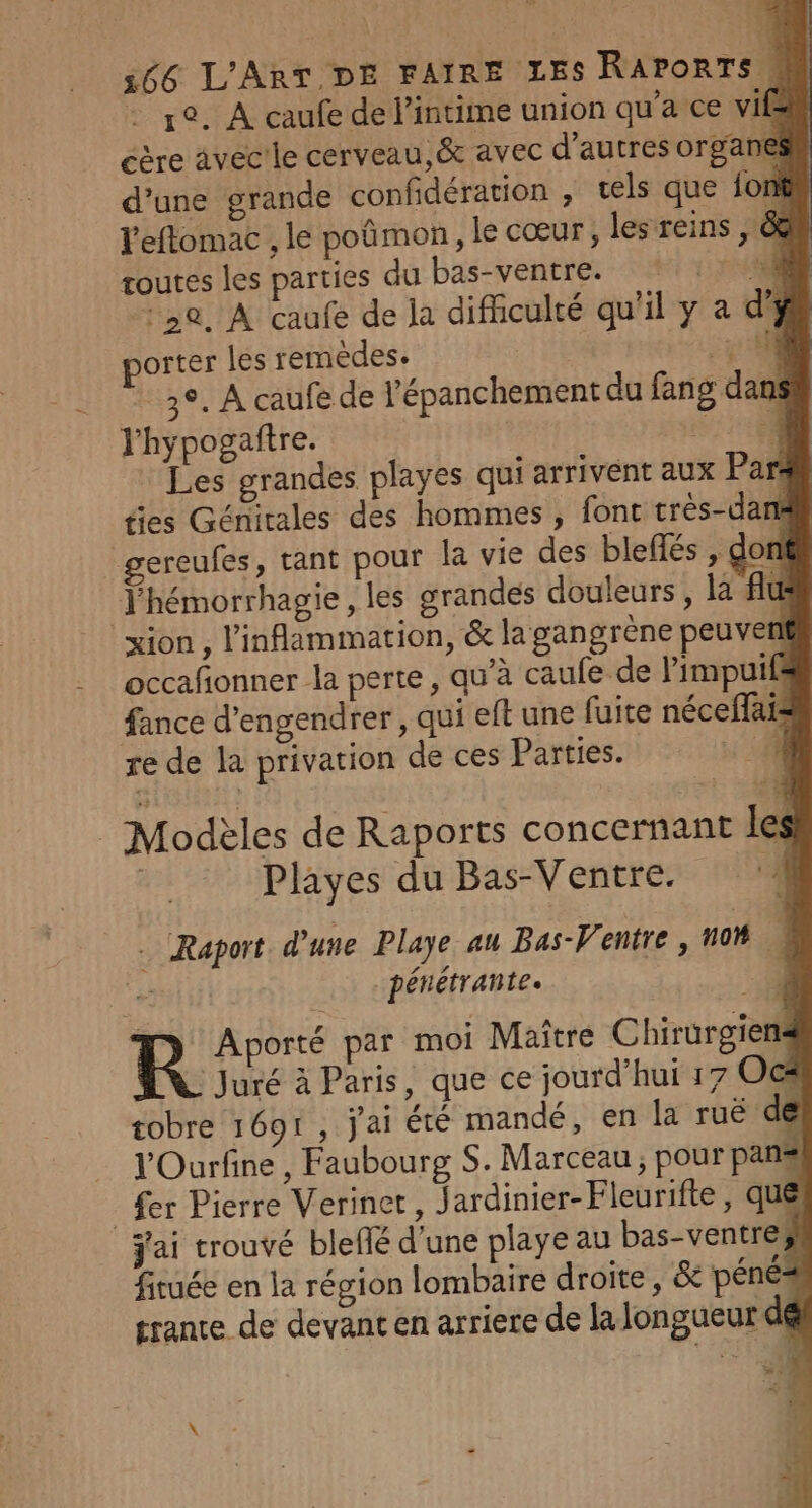 : pe. À caufe de l’intime union qu'a ce vif éère avec'le cerveau, &amp; avec d’autres organe d’une grande confidération , tels que font l'eflomac , le poñmon, le cœur, les reins , &amp; routes les parties du bas-ventre. | 714 0, À caufe de la difficulté qu'il y a d' porter les remèdes. :5: 08 * 3°, A caufe de l'épanchement du fang dans l'hypogaftre. SR Les grandes playes qui arrivent aux Par fies Géritales des hommes , font très-dant gereufes, tant pour la vie des bleffés , don J'hémorrhagie, les grandes douleurs , là fit xion , l’inflammation, &amp; la gangrène peu ven occafionner la perte, qu'à caufe de limpuif fance d’engendrer , qui eft une fuite néceffais re de la privation de ces Parties. 4 _ Modèles de Raports concernant les | Playes du Bas-Ventre. ‘à … Raport d’une Playe au Bas-Ventre , 10 ÿ ‘y pénétrantes | et , &gt; Aporté par moi Maître Chirurgiens Juré à Paris, que ce jourd’hui 17 Oc# tobre 1691, jai été mandé, en la ruëé de l'Ourfine , Faubourg S. Marceau ; pour pans _ fer Pierre Verinet, J ardinier-Fleurifte , que jai trouvé blefé d’une playeau bas-ventre# firuée en la région lombaire droite , &amp; péné=s trante de devant en arriere de la longueur dé