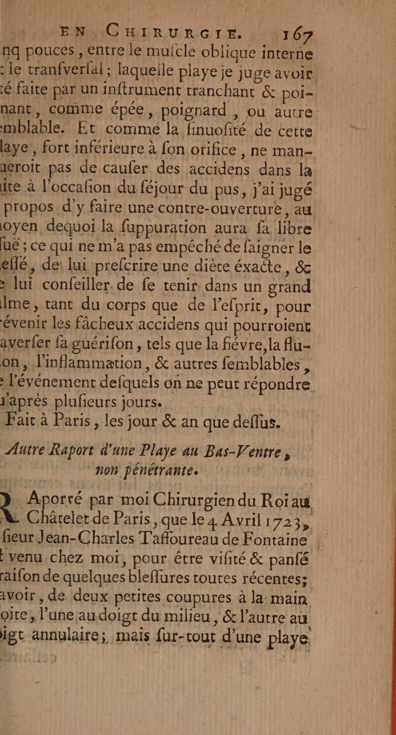 nq pouces , entre le muicle oblique interne : le tranfverlal ; laquelle playe je juge avoir. faite par un infirument tranchant &amp; poi- nant, comme épée, poignard , ou autre. mblable. Et comme la finuofité de cette pu laye, fort inférieure à fon orifice , ne man xeroit pas de caufer des accidens dans la ite à l'occafion du féjour du pus, j'ai jugé propos d'y faire une contre-ouverture, au. oyen, dequoi la fuppuration aura fa libre UE ; ce qui ne m'a pas empéché de faigner le ellé, de: lui prefcrire une diète éxacte, &amp; à lui confeiller. de fe tenir dans un grand À me, tant du corps que de l'efprit, pour évenir les fâcheux accidens qui pourroient averler fa guérifon , tels que la fiévre,la flu- on, l'inflammation, &amp; autres femblables , l'événement defquels on ne peut répondre après plufieurs jours. Fair à Paris, les jour &amp; an que deflus. Autre Raport d’une Playe au Bas-Ventre, non pénétrante. | | 2 Aporté par moi Chirurgien du Roïaw A Chäreler de Paris, que le 4 Avril 1723, fieur Jean-Charles Tafloureau de Fontaine : venu chez moi, pour être vifité &amp; panfé raifon de quelques bleflures toutes récentes; avoir, de deux petites coupures à la main oïte, l’une au doigt du milieu , &amp; l’autre au igt annulaire; mais fur-tout d’une playe 1]