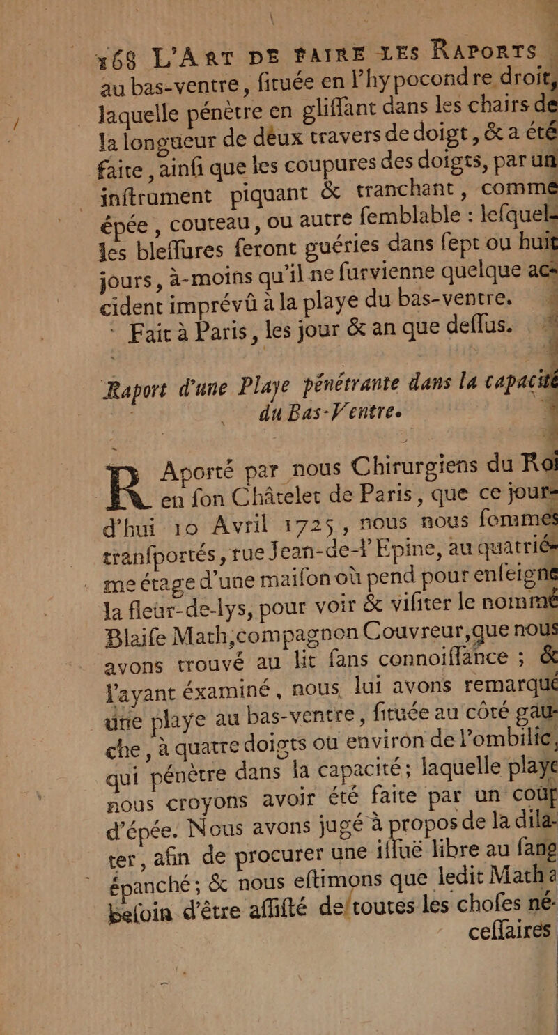 au bas-ventre, firuée en Phypocond re droit, laquelle pénètre en gliffant dans les chairs dk la longueur de déux travers de doigt, &amp; a été faite , ainfi que les coupures des doigts, par un inftrament piquant &amp; tranchant, comme épée , couteau , où autre femblable : lefquels les blefures feront guéries dans fept ou huit jours, à-moins qu’il ne furvienne quelque ac cident imprévüû à la playe du bas-ventre, : Fair à Paris, les jour &amp; an que deflus. 1 Raport d'une Playe pénétrante dans la capaciti ; du Bas-Ventre. 1 R Aporté par nous Chirurgiens du Roi en fon Châtelet de Paris, que ce jours d'hui 10 Avril 1725, nous nous fonmés tranfportés, rue J ean-de-} Epine, au quatriés eétage d’une maifon où pend pour enfeigne Ja fleur-de-lys, pour voir &amp; vifiter le nomme Blaife Math,compagnon Couvreur,que nous avons trouvé au lit fans connoiffance ; &amp; l'ayant éxaminé , nous lui avons remarqué une playe au bas-ventre, firuée au côté gate che, à quatre doigts où environ de l’ombilie; qui pénètre dans la Capacité ; laquelle playe nous croyons avoir été faite par un coûf d’épée. Nous avons jugé à propos de la dilæ ter, afin de procurer une ifluë libre au fang épanché ; &amp; nous eftimons que ledit Math Beloin d’être affifté defroutes les chofes né: cefaires | | .