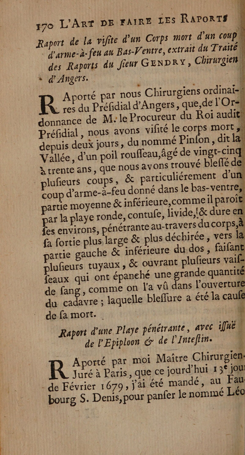 Raport de la vifite d’un Corps M0 d'un coup. - d'arme-à-feu au Bas-Ventre, extrait du Traité des Raports du Jieur GENDRY, Chirurgienw + d'Angers. °(10 R. Aporté par nous Chirurgiens ordinatil . res du Préfidial d'Angers, que, de l'Or-# donnance de M: le Procureur du Roi audit Préfidial, nous avons vifité le corps mort 4 depuis deux jours, du nommé Pinion , dit lan Vallée, d’un poil rouffeau âgé de vingt-cinqs à trente ans , que nous av ONS trouvé blefté des lufieurs coups, &amp; particuliérement d'un: coup d’arme-à-feu donné dans le bas-ventres artie moyenne &amp; inférieure, comme il paroît ar la playe ronde, contufe, livide,!&amp; dure en fes environs, pénétrante au-[ravers ducorps,à fa fortie plus large &amp; plus déchirée , vers là artie gauche &amp; inférieure du dos , faifant lufeurs tuyaux , &amp; ouvrant plufieurs vaif feaux qui ont épanehé une grande quantité de fang, comme on l'a vû dans l'ouverture du cadavre ; laquelle bleflure a été la caufé de fa mort. | | F Raport d'une Playe pénétrante, avec ie x de l'Epiploon &amp; de l’Inteflin. | Aporté par moi Maître Chirurgien: Juré à Paris, que ce jourd’hui 13° jou r , FLN SES LEA , | - de Février 1679, j à1 Eté mandé, au Fau bourg S. Denis, pour panfer le nommé Léo