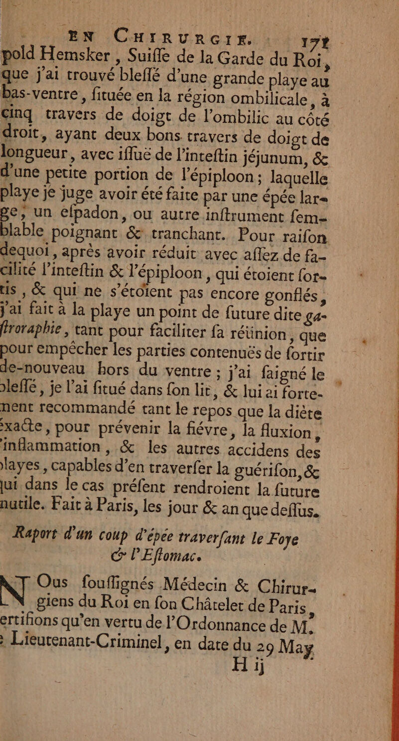 EN CHIRURGIE. : 17 que j'ai trouvé bleflé d’une grande playe au bas-ventre, fituée en la région ombilicale ,à Ginq travers de doigt de l’ombilic au cété droit, ayant deux bons travers de doigt de longueur, avec ifluë de l’inteftin jéjunum, &amp; d’une petite portion de l'épiploon ; laquelle playe je juge avoir été faite par une épée lar= ge, un elpadon, ou autre inftrument fem dequoi , après avoir réduit avec aflez de fa- cilité l’inteftin &amp; l’épiploon , qui étoient {or- us , &amp; qui ne s’étoient pas encore gonflés, j'ai fait à la playe un point de future dite £a= féroraphie , tant pour faciliter fa réünion , que pour empêcher les parties contenuës de fortir de-nouveau hors du ventre ; j'ai faigné le leffé, je l'ai fitué dans fon lit, &amp; lui ai forte- nent recommandé tant le repos que la diète xacte, pour prévenir la fiévre, la Auxion ù inflammation , &amp; les autres accidens des layes, capables d’en traverfer la guérifon, &amp; ui dans le cas préfent rendroient la future nutile. Fait à Paris, les jour &amp; an que deflus. Raport d'un coup d'épée traver{ant le Foye G° PEffomac. | NT Ous fouffignés Médecin &amp; Chirur- giens du Roï en fon Châtelet de Paris 1 ertifions qu’en vertu de l’Ordonnance de M: : Lieutenant-Criminel, en date du 29 May H ij