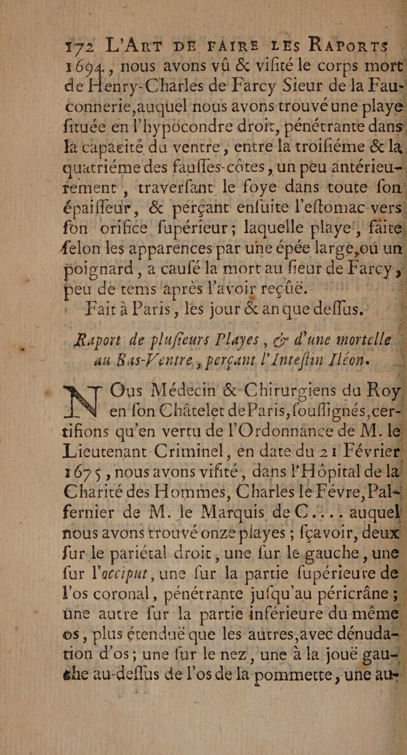 1694, nous avons vû &amp; vifité le corps more de Henry-Charlés de Farcy Sieur de la Fau- connerie auquel nous avons trouvé une playe fituée en ‘hypôcondre droit, pénétrante dans! ka capacité du ventre, entre la troifiéme &amp; l quatrième des faufles-côtes , un peu äntérieu= fement , traverfant le Foi dans toute fon épaifleur, &amp; perçant enfuite l’eftomac vers! fon orifice fapérieur ; laquelle player, fai aire) #elon les apparences par une épée large,où un poignard , a caufé la mort au fieur de Farcy. } Ja de tems après l'avoir reçüë, 1 L Fair à Paris, les jour &amp; an que deflus. mai: sa &gt; Raport de plufieurs Playes, dx d’une mortelle au Bas-Venire. percant l Intejhin Iléon. Ë J Ous Médecin &amp;-Chirurgiens du Roy) en lon Châtelet deParis fouflignés, cer tifions qu'en vertu de l Ordontiänce de M. le Lieutenant Criminel, en date du 21 Février’ 167$ , nous avons vifité, dans l'Hôpital de la! Charité des Hommes, etes le Févre , Pale) fernier de M. le Marquis AU . auquel! nous avons trouvé onze playes ; fçavoir, deux fur.le pariétal droit, une fur le gauche, une fur l’acciput , une fictlé partie fupérieure de l'os Coubnat pénétrante jufqu'au péricrâne 5, üne autre re la partie inférieure du même. os , plus € érenduë que les autres, avec dénuda= tion d'os; une fur le nez , une à la ; jouë gau=, éhe au- def de Los déla: pommette , UNE aus Mn nr
