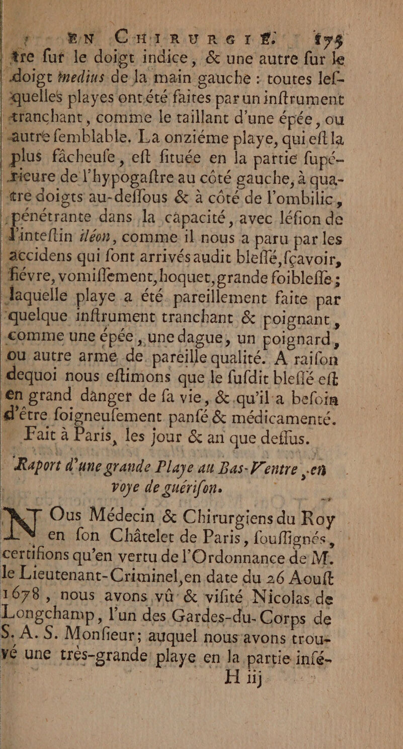 fo EN (CHIRURE r'E ! fys fre fuf le doigt indice, &amp; une autre fur le doigt imedius de Ja main gauche : toutes lef- quelles playes onrété faites par un inftrument æranchant, comme le taillant d’une épée, ou autre femblable. La onziéme playe, qui eft la plus fâcheufe, eft fituée en la partie fupé- | xicure de l’hypogaftre au côté gauche, à qua- tre doigts au-deflous &amp; à côté de l’ombilic, spénétrante dans la capacité, avec léfion de Tinteflin Jéon, comme il nous à paru par les accidens qui font arrivésaudit bleflé fçavoir, fiévre, vomiflement,hoquet, grande foiblefle ; Jaquelle playe a été pareillement faite par ‘quelque inftrument tranchant &amp; poignant, comme une épée ,.une dague, un poignard, ou autre arme de. pareille qualité. A railon dequoi nous eftimons que le fufdit bleflé eft én grand danger de fa vie, &amp;.qu'ila befoin d'être foigneufement panté &amp; médicamenté. ” Fait à Paris, les jour &amp; an que deflus. Raport d'une grande Playe au Bas- Ventre en | voye de guérifon. | , N Ous Médecin &amp; Chirurgiens du Roy + Y en fon Châtelet de Paris, fouffignés, : certifions qu’en vertu de l'Ordonnance de M. le Lieutenant-Criminel,en date du 26 Aout 1678, nous avons vû’ &amp; vifité Nicolas de Longchamp, l’un des Gardes-du- Corps de $, À. S. Monfieur; auquel nous‘avons trou- Mé une très-grande playe en la partie infé- D 1h H