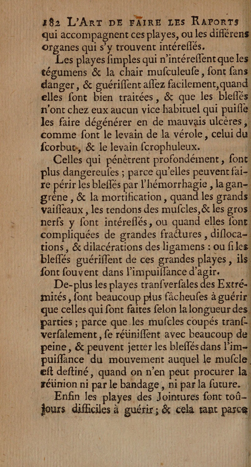 qui accompagnent ces playes, ou les différens organes qui s’y trouvent intéreflés. 4 = Les playes fimples qui n’intéreffent que les tégumens &amp; la chair mufculeufe, font fans. danger, &amp; guériffent aflez facilement, quand elles font bien traitées, &amp; que les bleffés n'ont chez eux aucun vice habituel qui puifle les faire dégénérer en de mauvais ulcères ;: comme font le levain de la vérole, celui du {corbut:, &amp; le levain fcrophuleux. ; Celles qui pénètrent profondément, font lus dangereules ; parce qu'elles peuventfai-. re périr les bleffés par l'hémorrhagie , la gan- grène , &amp; la mortification, quand les grands: vaifleaux , les tendons des mufcles,&amp; les gros nerfs y font intéreflés, ou quand elles font: compliquées de grandes fractures , difloca-! tions, &amp; dilacérations des ligamens : ou files bleffés guériflent de ces grandes playes, ils: font fouvent dans limpuilance d'agir. De-plus les playes tranfverfales des Extré-, mités , font beaucoup plus fâcheufes à guérir. que celles qui font faites felon la longueur des, parties ; parce que-les mufcles coupés tranf- verfalement , fe réüniflent avec beaucoup de peine, &amp; peuvent jetter les bleffés dans lim puiffance du mouvement auquel le mufcle. eft deftiné, quand on n’en peut procurer la: réünion ni par le bandage , ni par la future. * Enfin les playes des Jointures font toû- jours difficiles à guérir; &amp; cela tant parce]
