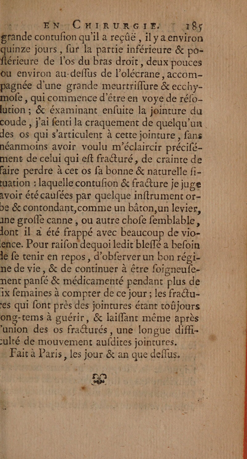 à MEN C HIRUR:G LES T br grande contufion qu’il a reçûë , ilya environ quinze jours, fur la partie inférieure & po- flérieure de l'os du bras droit, deux pouces Ou environ au-deflus de l’olécrane, accom- pagnée d'une grande meurtriflure & ecchy- mofe , qui commence d’être en voye de réfo- ütion ; & éxaminant enfuite la jointure du coude , j'ai fenti la craquement de quelqu'un des os qui s’articulent à cette jointure , fans néanmoins avoir voulu m’éclaircir précifé- ment de celui qui eft fracturé, de crainte de faire perdre à cet os fa bonne & naturelle fi- uation : laquelle contufion & fraêture je juge avoir étécaufées par quelque inftrument or- pe & contondant,comme un bâton,un levier, ane grofle canne , ou autre chofe femblable, lont il à été frappé avec beaucoup de vio- ence. Pour raifon dequoi ledit blefé a befoin Je fe tenir en repos, d’obferver un bon réoi- ne de vie, & de continuer à être foigneufe- nent panfé & médicamenté pendant plus de 1x femaines à compter de ce jour ; les fraétu- es qui font près des jointures étant toûjours ong-tems à guérir, & laifflant même après ‘union des os fraéturés , une longue diffi- ulté de mouvement aufdires jointures. Fair à Paris, les jour & an que deflus. He * LA