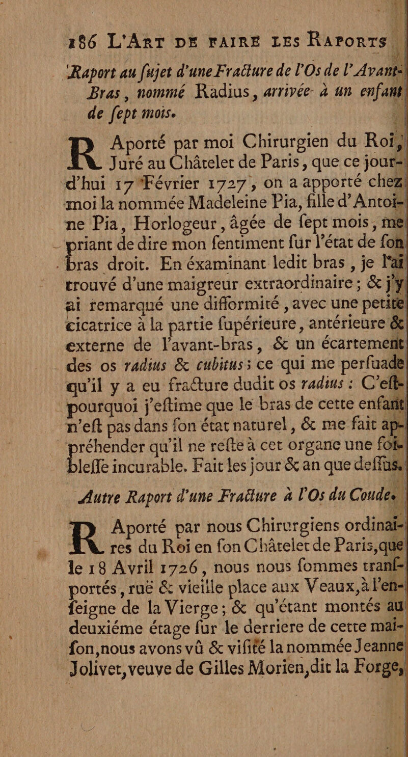 Raport au fujet d'une Fraëlure de l'Os de l’Avantil Bras, nommé Radius, arrivée à un enfant de fept mois. ki R Aporté par moi Chirurgien du Roi} Juré au Châtelet de Paris, que ce jour ‘d'hui 17 Février 1727, on a apporté chez moi la nommée Madeleine Pia, fille d’Antois ne Pia, Horlogeur, âgée de fept mois, mel _priant de dire mon fentiment fur l’état de fon! ie droit. En éxaminant ledit bras , je la trouvé d’une maigreur extraordinaire ; &amp; j'y ai remarqué une diflormité , avec une petirel cicatrice à la partie fupérieure, antérieure &amp; externe de l’avant-bras, &amp; un écartement des os radins &amp; cubituss ce qui me perfuade qu'il y a eu fraure dudit os radins : C’efs pourquoi j'eftime que le bras de cette enfaritl n’eft pas dans fon état naturel, &amp; me fait ape ‘préhender qu’il ne refte à cet organe une fofe leffe incurable. Fait les jour &amp; an que deffüss . Autre Raport d'une Fraîture à l'Os du Coudeen R Aporté par nous Chirurgiens ordinaïs … AN res du Roi en fon Châtelet de Paris,que le 18 Avril 1726, nous nous fommes tranf= | portés, ruë &amp; vieille place aux Veaux,à lens feigne de la Vierge; &amp; qu'étant montés aul deuxiéme étage fur le derriere de cetre mai fon,nous avons vû &amp; vifiéé la nommée Jeanne! Jolivet, veuve de Gilles Morien,dit la Forge)