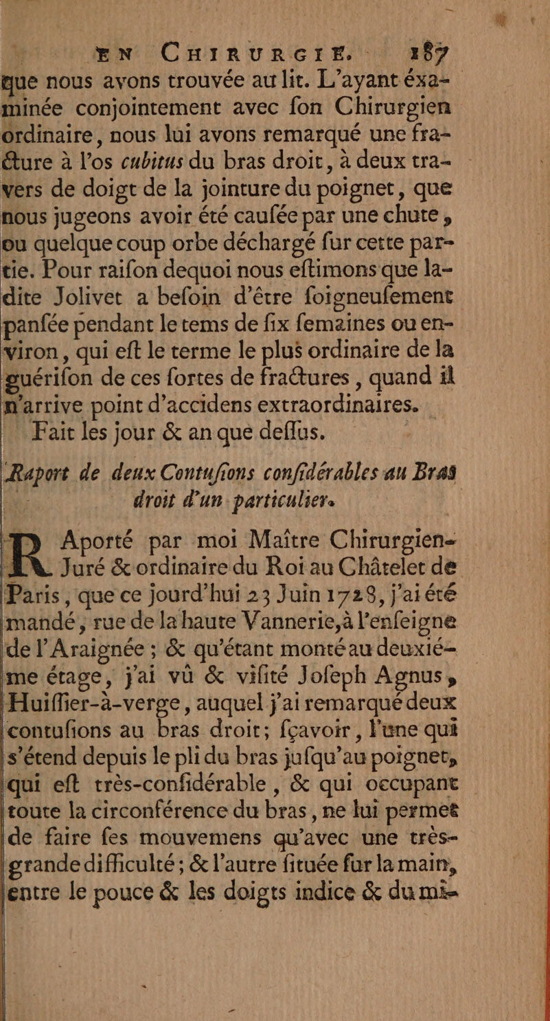 _ Œn CHinurRorE, ) 387 que nous avons trouvée au lit. L’ayantéxa- minée conjointement avec fon Chirurgien ordinaire, nous lui avons remarqué une fra- éture à los cubitus du bras droit, à deux tra- vers de doigt de la jointure du poignet, que nous jugeons avoir été caufée par une chute, ou quelque coup orbe déchargé fur cette par- tie. Pour raifon dequoi nous eftimons que la- dite Jolivet a befoin d’être foigneufement panfée pendant le tems de fix femaines ou en- iron, qui eft le terme le plus ordinaire de la guérifon de ces fortes de fraêtures , quand il m'arrive point d’accidens extraordinaires. Fait les jour &amp; an que deflus. Raport de deux Contufions confidérables au Bras de; droit d’un: particulier. | R Aporté par moi Maître Chirurgien- AN Juré &amp; ordinaire du Roi au Châtelet de Paris , que ce jourd’hui 23 Juin 1728, j'aiéré Imandé , rue de la haute Vannerie,à l’enfeigne de lAraignée ; &amp; qu'étant monté au deuxié- me étage, j'ai vü &amp; vilité Jofeph Agnus, Huiffier-à-verge, auquel j'ai remarqué deux |contufons au bras droit; fçavoir , l'une qui s'étend depuis le pli du bras jufqu’au poignet, Iqui eft très-confidérable , &amp; qui occupant toute la circonférence du bras , ne lui permet ide faire fes mouvemens qu'avec une très- (grande difficulté ; &amp; l’autre fituée far la main, entre le pouce &amp; les doigts indice &amp; du mi-