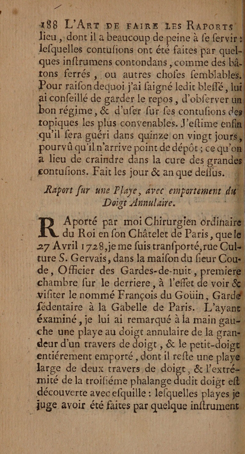 T4 A à 188 L'Art DE FAIRE Es Rapontew lieu ,: dont il a beaucoup despeine à fe fervira Jefquelles contufions ont été faites par quel= ques inftrumens contondans ,comme des bâ- tons ferrés , ou autres chofes fembiables: Pour raifon dequoi j'ai faigné ledic bleffé,, lui ai confeillé de garder le repos, d’obferver un! bon régime, &amp; d'ufer fur fes contufions des _topiques les plus convenables. J’eftime enfin qu'il fera guéri dans quinze on vingt jours, pourvû qu'iln'arrive point de dépôt; ce qu’on! à lieu de craindre dans la cure des grandes £ontufions. Fait les jour &amp; an que delius. | { 1 Raport fur une Playe, avec emportement dk | Doigt Annulaire. 4 sat j R Aporté par moi Chirurgien ôrdinairé du Roi en fon Châtelet de Paris, queles 27 Avril 1728,je me fuistranfporté,rue Cul ture S. Gervais, dans la maifon du fieur Cou de, Officier des Gardes-de-nuit, premieres chambre fur le derriere, à l'effet £ voir &amp;\ vifiter le nommé François du Goüin, Gardé :fédentaire à la Gabelle de Paris. L’ayant éxaminé , je lui ai remarqué à la main gaus. che une playe au doigt annulaire de la gran deur d’un travers de doigt, &amp; le petit-doipt | æentiérement emporté, dont il refte une PS large de deux travers de doigt, &amp; l’extrées mité de la troifiéme phalange dudit doigt eff découverte avec efquille : lefquelles playes jen Juge avoir été faices par quelque inftrumenss |
