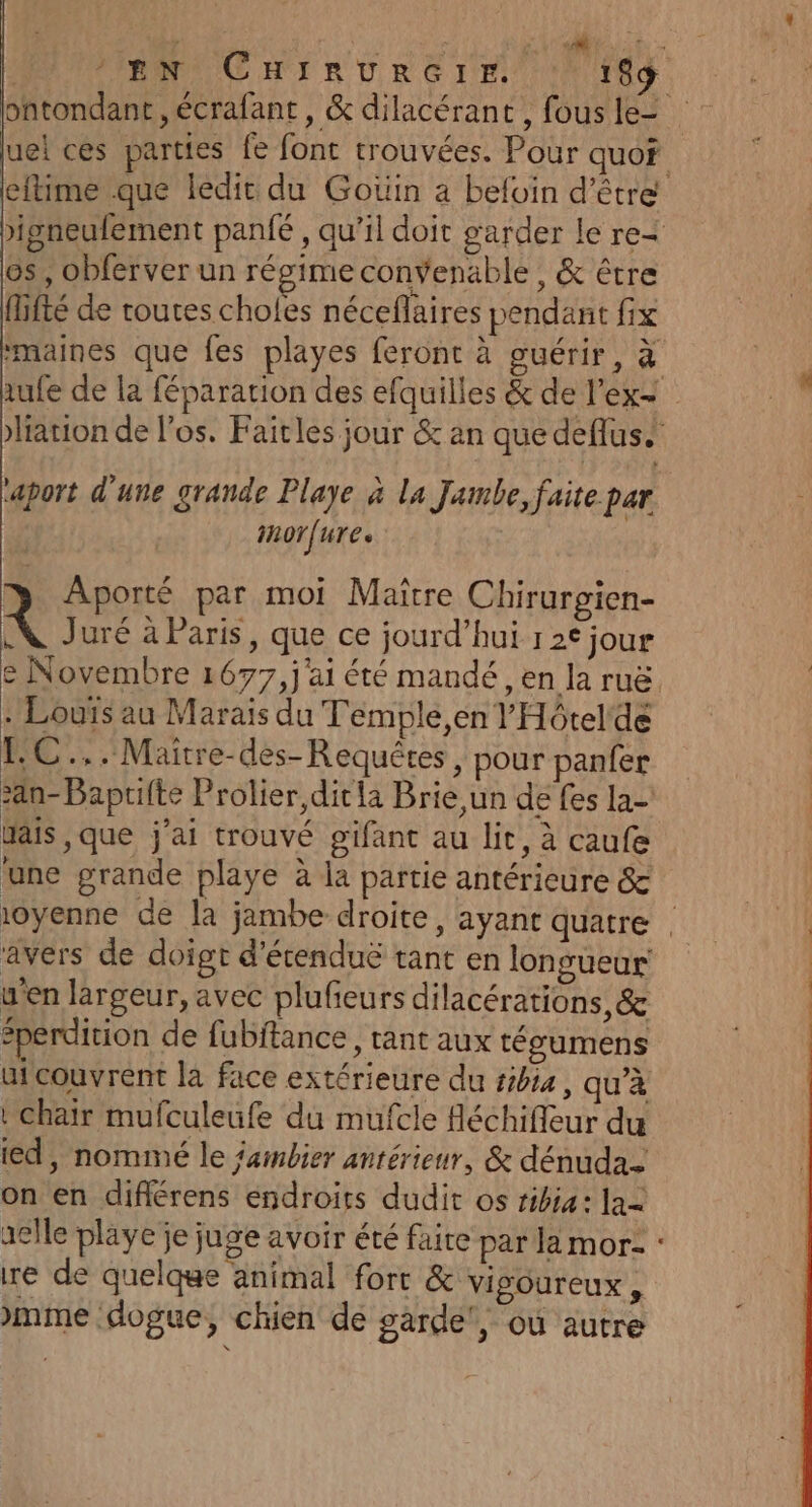 ontondant ,écrafant, &amp; dilacérant , fous le- eftime que ledit du Goüin a befoin d’être &gt;igneufement panfé , qu’il doit garder le re= os, obferver un régime convenable, &amp; être fifté de toutes choles néceflaires pendant fix #maines que fes playes feront à guérir, à tation de los. Faitles jour &amp; an que deflus. ‘aport d'une grande Playe à la Jambe, faite par imorfure. Aporté par moi Maître Chirurgien- 4 Juré à Paris, que ce jourd’hui 1 2€ jour e Novembre 1677, j'ai été mandé , en la ruë. . Louïs au Marais du Temple en l'Hôtel‘de HE, - Maitre-des- Requêtes &gt; pour panfer &gt;an-Baprifte Prolier,ditla Brie un de fes la- Mais ,que j'ai trouvé gifant au lit, à caufe une grande playe à la partie antérieure &amp; avers de doigt d'écenduë tant en longueur y'en largeur, avec plufieurs dilacérations, &amp; #perdition de fubftance, tant aux tégumens uicouvrent la face extérieure du #4, qu'à | chair mufculeufe du mufcle fléchifieur du ed, nommé le fambier antérieur, &amp; dénuda- on en difiérens éndroits dudit os tibia: la= elle playe je juge avoir été faite par la mor: : re de quelque animal fort &amp; vigoureux, mme :dogue, chien dé sarde', où autre