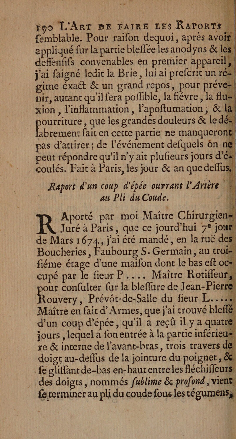ÿgo L'ART DE FAIRE LES RAPORTS | femblable. Pour raifon dequoi, aprés avoir, appliqué fur la partie bleffée les anodyns &amp; les! deffenfifs convenables en premier appareils! j'ai faigné ledit la Brie, lui ai prefcrit un rés, gime éxact &amp; un grand repos, pour prévez nir, autant qu'il fera poflible, la fiévre, la fus xion , l'inflammation, l’apoftumation , &amp; la pourriture , que les grandes douleurs &amp; le dés labrement fait en cette partie ne manqueront! pas d’atrirer; de l'événement defquels ôn n€ peut répondre qu’il n’y ait plufeurs jours d’ésl coulés. Fait à Paris, les jour &amp; an que deffuse” Raport d'un coup d'épée ouvrant l'Artère au Pli du Coude. à Aporté par moi Maître Chirurgiens R Juré à Paris, que ce jourd’hui 7° joufs de Mars 1674,, j'ai été mandé, en la ruë des Boucheries, Faubourg S. Germain, au trois fiéme étage d’une maifon dont le bas eft ocs, cupé par le fieur P.... Maître Rotifleur, our confulrer fur la bleffure de J ean-Pierre Fa Prévôt-de-Salle du fieur L.. hi. Maître en fait d’ Armes, que j'ai trouvé bleffé d’un coup d'épée, qu'il a reçû il.y a quatres jours , lequel a fon entrée à la partie inférieus, re &amp; interne de l’avant-bras, trois travers de doigt au-deflus de la jointure du poignet, &amp;e, fe gliffant de-bas en-hautentreles fléchifieurs, des doigts, nommés fublime &amp; profond , vient: fe terminer au pli du coude fous les tégumens,)