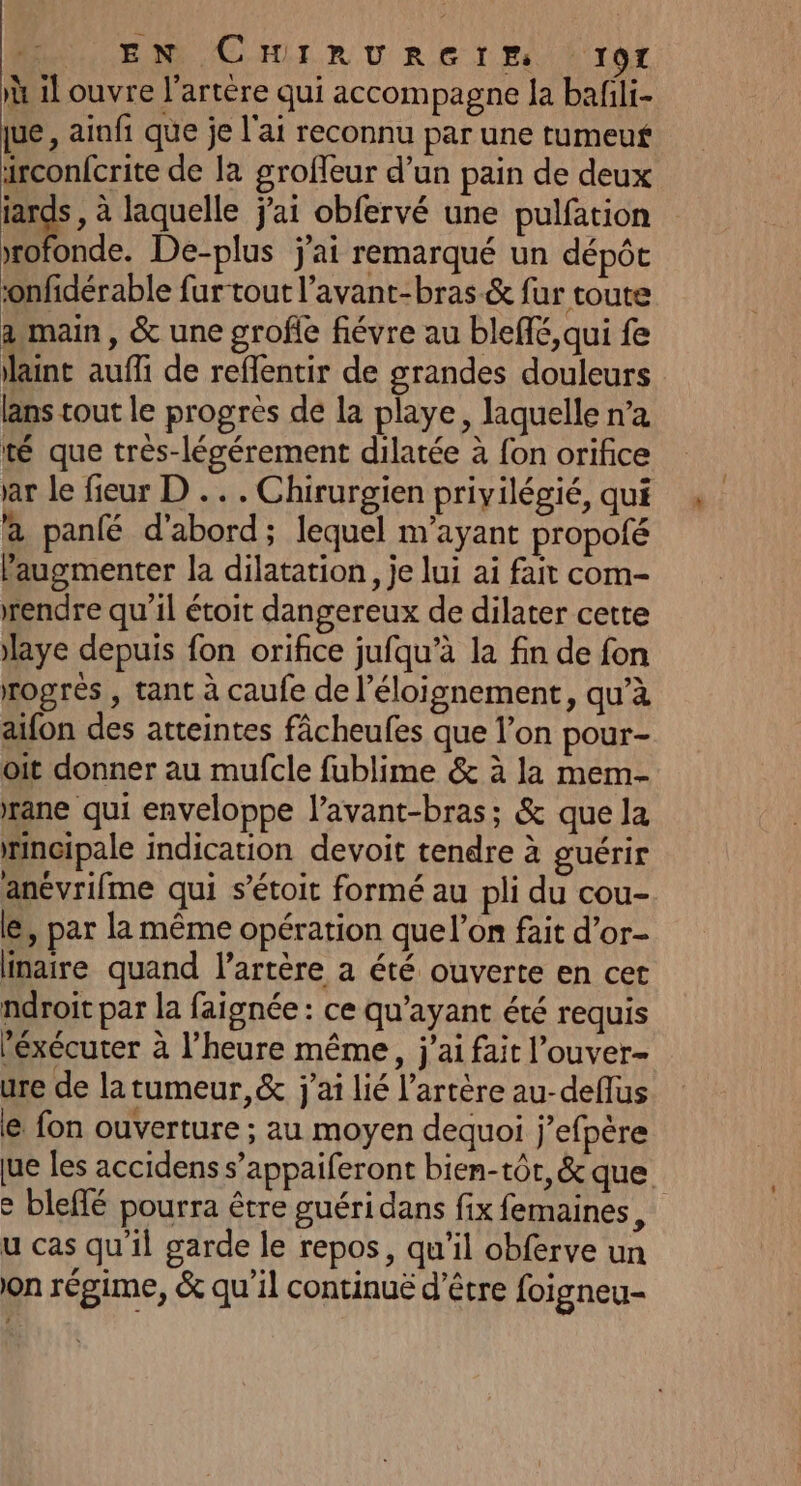 à il ouvre l'artère qui accompagne la bafili- arconfcrite de la groffeur d’un pain de deux ui à laquelle jai obfervé une pulfation rofonde. De-plus j'ai remarqué un dépôt onfidérable fur tout l’avant-bras.&amp; fur toute a main, &amp; une grofle fiévre au bleffé, qui fe laint auffi de reffentir de grandes douleurs lans tout le progres de la playe, laquelle n’a té que très-légérement dilatée à fon orifice à panfé d'abord; lequel m'ayant propofé augmenter la dilatation, je lui ai fait com- rendre qu'il étoit dangereux de dilater cette laye depuis fon orifice jufqu’à la fin de fon rogrés , tant à caufe de l'éloignement, qu’à aifon des atteintes fâcheufes que l’on pour- oit donner au mufcle fublime &amp; à la mem- rane qui enveloppe lavant-bras; &amp; que la rncipale indication devoit tendre à guérir anévrifme qui s’étoit formé au pli du cou- le, par la même opération que l’on fait d’or- inaire quand l'artère a été ouverte en cet ndroit par la faignée : ce qu'ayant été requis Péxécuter à l'heure même, j'ai fait l’ouver- ure de la tumeur, &amp; j'ai lié l'artère au-deflus € fon ouverture ; au moyen dequoi j’efpère u cas qu'il garde le repos, qu'il obferve un on régime, &amp; qu'il continué d’être foigneu- !