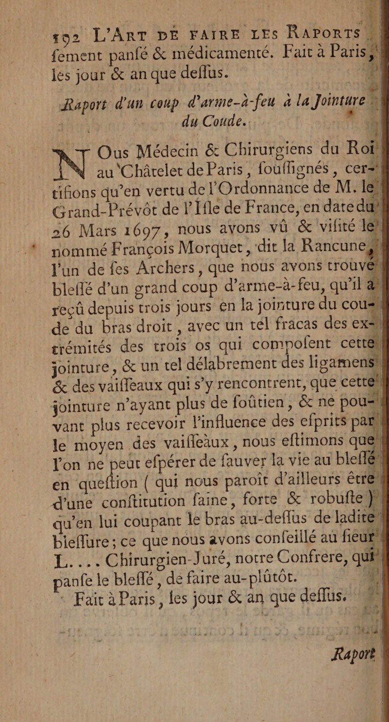 fement panfé &amp; médicamenté. Fait à Pariss | les jour &amp; an que deflus. ‘?} à jh du Coude. | Fe L N Ous Médecin &amp; Chirurgiens du Roi, | au Châtelet de Paris, fouflignés , cerzhl tifions qu’en vertu de l'Ordonnance de M. le. Grand-Prévôt de l Ifle de France, en date dui 26 Mars 1697, nous ayons vü &amp; vifité let: nommé François Morquer , dit la Rancuneshl l'un de fes Archers, que nous avons trouvéh bleflé d’un grand coup d’arme-à-feu, qu’il ÿ reçû depuis trois jours en la jointure du ol de du bras droit , avec un tél fracas des exsl srémités des trois os qui compofent cettëll jointure, &amp; un tel délabrement des ligamensil &amp; des vaifleaux qui s’y rencontrent, que cettéh jointure n'ayant plus de foûtien, &amp; ne pou=l vant plus recevoir l'influence des efprits pat le moyen des vaifleàux , nous eftimons ques lon ne peur efpérer de fauver la vie au ble en queftion ( qui nous paroît d’ailleurs étre d'une conftitution faine, forte &amp; robufte }h qu’en lui coupant le bras au-deflus de laditeh bielure ; ce que nous avons confeillé au fieur L.... Chirurgien-Juré, notre Confrere, qui” panfe le bleffé, de faire au-plütôt. + Fait à Paris, les jour &amp; an que deflus. 7 : : | à s aa : | Raport d'un coup d'arme-à-feu à la Jointare W # À | |