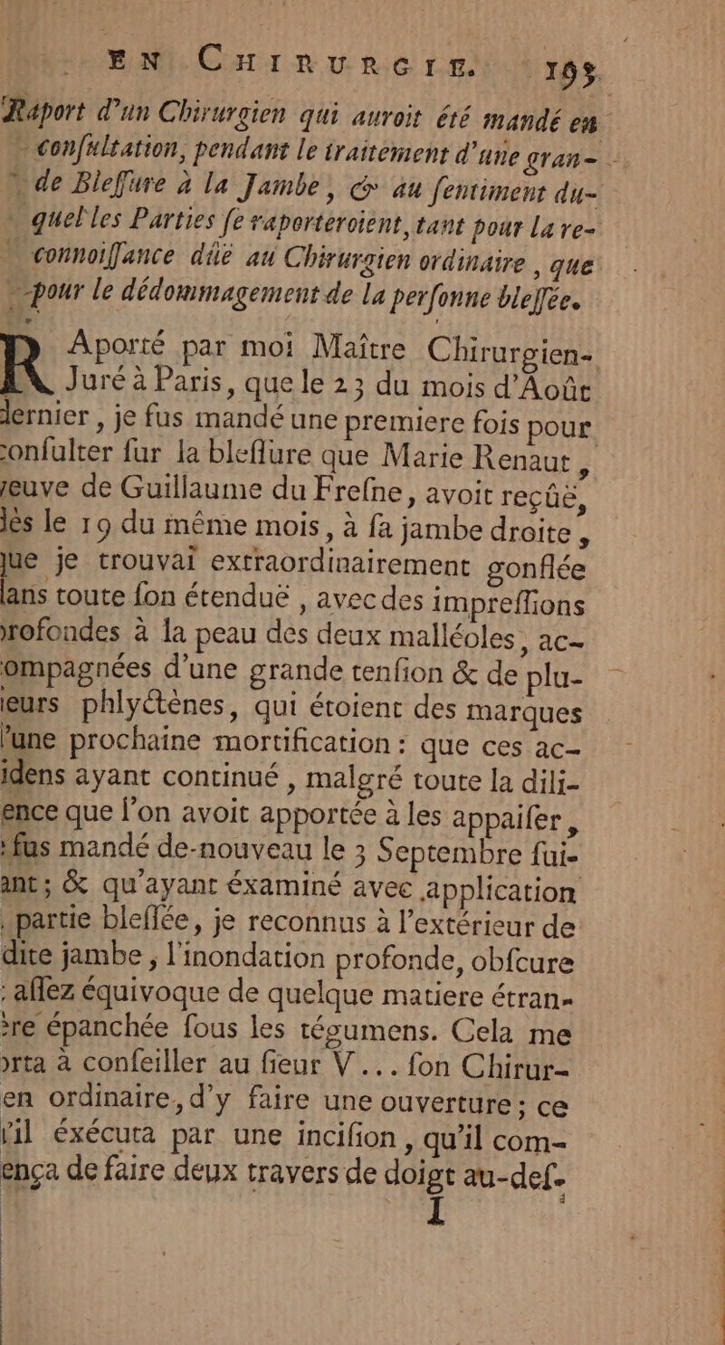 … quelles Parties fe raporteroient, tant pour la re- » connoifance dûé au Chirurgien ordinaire , que pour le dédommagement de La perfonne bleffée. Juré à Paris, que le 23 du mois d’Aoûe onfulter fur la bleflure que Marie Renaut ; euve de Guillaume du Frefne, avoit reçûê, lès le 19 du même mois, à fa jambe droite : jue je crouvai extraordinairement gonflée ans toute fon étenduë , avecdes impreffions rofondes à la peau des deux malléoles, ac- ompagnées d’une grande tenfion &amp; de plu- eurs phlyétènes, qui étoient des marques lune prochaine mortification : que ces ac- idens ayant continué , malgré toute la dili- ence que l'on avoit apportée à les appaifer , us mandé de-nouveau le 3 Septembre fui. int; &amp; qu'ayant éxaminé avec application partie bleffée, je reconnus à l’extérieur de dite jambe ; l'inondation profonde, obfcure : aflez équivoque de quelque matiere étran- re épanchée fous les tésumens. Cela me &gt;rta à confeiller au fieur V... fon Chirur- en ordinaire, d’y faire une ouverture: ce lil éxécuta par une incifion , qu’il com- ença de faire deux travers de doigt au-def