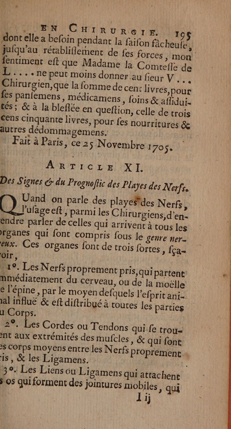 Et UN CHrrunrerrzs 10$ dont elle a befoin pendant la faifon fâcheufe 3 juiqu’au rétablifiement de fes forces , mon entiment eft que Madame Ja Comrefle de ‘+ + NE peut moins donner au fieur V .… : Chirurgien, que la fomme de cenc livres, pour fes panfemens, médicamens , foins &amp; affidui- tés; &amp; à la bleflée en queftion, celle de trois cens Cinquante livres, pour fes nourritures &amp; autres dédomma gemens. | Fait à Paris, ce 25 Novembre : 705 | ARTICLE XI. Des Signes G: du Prognoflic des Playes des Nerfs Uand on parle des playeSdes Nerfs, ’ufage eft ; parmi les Chirurgiens, d'en éndre parler de celles qui arrivent à tous Les rganes qui font compris fous Je genre ner- eux. Ces organes font de trois fortes » [ça oir, 19. Les Nerfs proprement Pris,qui partent: nmmédiatement du cerveau, ou de la moëlle € l'épine , par le moyen defquels l’efi Pritant- al infuë &amp; eft diftribué à toutes les parties ul Ne 2°, Les Cordes ou Tendons qui fe trou= nt aux extrémités des mufcles » &amp; qui font $ Corps moyens entre les Nerfs proprement 18, &amp; les Ligamens. 3°. Les Liens ou Ligamens qui attachent os qui forment des jointures mobiles » qui