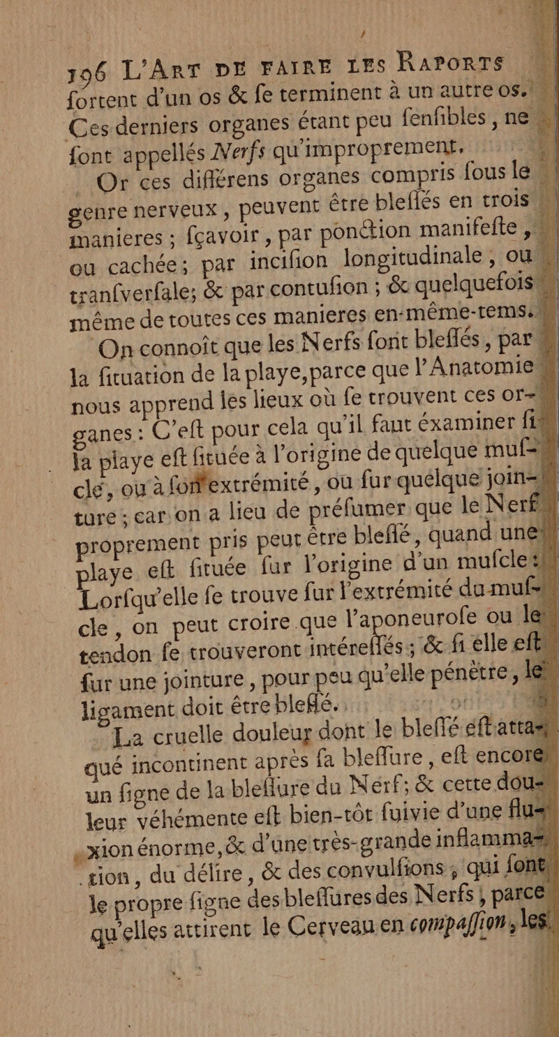 196 L'ART DE FAIRE LES RaPoRTs fortent d’un os &amp; fe terminent à un autre 05.1. Ces derniers organes étant peu fenfibles, ne font appellés Nerfs qu'improprement: ‘el _ Or ces différens organes compris fous le genre nerveux , pEUVENt être bleflés en trois M manieres : fçavoir , par ponction manifeite , ou cachée; par incifion longitudinale, ou, À tranfverfale; &amp; par contufion ; &amp; quelquefois même de toutes ces manieres en-même-temse On connoît que les Nerfs font bleffés , par la fituation de la playe,parce que V'Anatomie# nous apprend les lieux où fe trouvent ces or-M anes : C’eft pour cela qu’il faut éxaminer fi ja playe eft fituée à l’origine de quelque mu clé, ou à fofffextrémité , où fur quelque join=M ture ; car on a lieu de préfumer que le Nerf proprement pris peut étre bleflé, quand uneh playe eft fituée fur l'origine d'un mufcle:M Lorfqu’elle fe trouve fur l'extrémité du mufsm cle, on peut croire que l'a oneurofe ou len tendon fe trouveront nr éneLés . &amp; fi elle eftu fur une jointure , pour peu qu’elle pénètre, le ligament doit être bleflé.. 0 t#5 Ti © La cruelle douleur dont le bleffé éftatras ué incontinent après fa bleflure , eft encorel un figne de la bleflure du MNérf; &amp; cette dous leur véhémente eit bien-tôt fuivie d’une flus | xion énorme, &amp; d'une très-grande infammas tion, du délire, &amp; des convulfions; qui font, le propre figne desbleflures des Nerfs ; parces qu'elles attirent le Cerveau en compafion , les , A 4 À ; æ